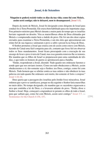 Josué, 6 de Setembro

 Ninguém te poderá resistir todos os dias da tua vida; como fui com Moisés,
    assim serei contigo; não te deixarei, nem te desampararei. Josué 1:5.

    Depois da morte de Moisés, Josué foi designado como dirigente de Israel para
conduzi-los à Terra Prometida. Ele estava bem habilitado para este importante cargo.
Fora primeiro-ministro para Moisés durante a maior parte do tempo que os israelitas
haviam vagueado no deserto. Vira as maravilhosas obras de Deus efetuadas por
Moisés e compreendia muito bem a índole do povo. Ele foi um dos doze espias
enviados para examinar a Terra Prometida, e um dos dois que apresentaram um
relato ﬁel de sua riqueza e animaram o povo a subir e possuí-la na força de Deus.
    O Senhor prometeu a Josué que estaria com ele assim como esteve com Moisés,
fazendo de Canaã uma fácil conquista para ele, contanto que fosse ﬁel em observar
todos os Seus mandamentos. Josué ﬁcara preocupado com a execução de seu
encargo de levar o povo à terra de Canaã; mas essa garantia removeu-lhe os temores.
Ele mandou que os ﬁlhos de Israel se preparassem para uma caminhada de três
dias, e que todos os homens de guerra se aprontassem para a batalha.
    “Então, responderam a Josué, dizendo: Tudo quanto nos ordenaste faremos e
aonde quer que nos enviares iremos. Como em tudo obedecemos a Moisés, assim
obedeceremos a ti; tão-somente seja o Senhor, teu Deus, contigo, como foi com
Moisés. Todo homem que se rebelar contra as tuas ordens e não obedecer às tuas
palavras em tudo quanto lhe ordenares será morto, tão-somente sê forte e corajoso.”
Josué 1:16-18.
    Deus queria que a passagem dos israelitas pelo Jordão fosse miraculosa. Josué
ordenou que o povo se santiﬁcasse, porque no dia seguinte o Senhor faria maravilhas
no meio deles. No tempo designado, ele mandou que os sacerdotes erguessem a
arca que continha a lei de Deus, e a levassem adiante do povo. “Então, disse o
Senhor a Josué: Hoje, começarei a engrandecer-te perante os olhos de todo o Israel,
para que saibam que, como fui com Moisés, assim serei contigo.” Josué 3:7. —
Testimonies for the Church 4:156, 157.                                                 [259]




                                       263
 