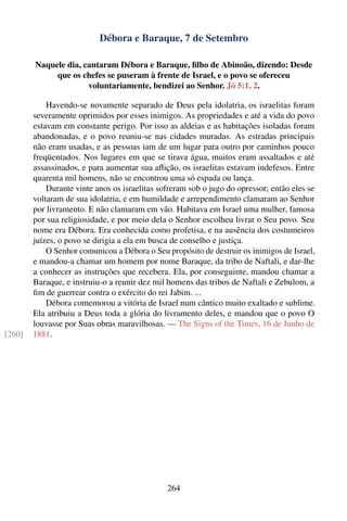 Débora e Baraque, 7 de Setembro

        Naquele dia, cantaram Débora e Baraque, ﬁlho de Abinoão, dizendo: Desde
             que os chefes se puseram à frente de Israel, e o povo se ofereceu
                      voluntariamente, bendizei ao Senhor. Jó 5:1, 2.

            Havendo-se novamente separado de Deus pela idolatria, os israelitas foram
        severamente oprimidos por esses inimigos. As propriedades e até a vida do povo
        estavam em constante perigo. Por isso as aldeias e as habitações isoladas foram
        abandonadas, e o povo reuniu-se nas cidades muradas. As estradas principais
        não eram usadas, e as pessoas iam de um lugar para outro por caminhos pouco
        freqüentados. Nos lugares em que se tirava água, muitos eram assaltados e até
        assassinados, e para aumentar sua aﬂição, os israelitas estavam indefesos. Entre
        quarenta mil homens, não se encontrou uma só espada ou lança.
            Durante vinte anos os israelitas sofreram sob o jugo do opressor; então eles se
        voltaram de sua idolatria, e em humildade e arrependimento clamaram ao Senhor
        por livramento. E não clamaram em vão. Habitava em Israel uma mulher, famosa
        por sua religiosidade, e por meio dela o Senhor escolheu livrar o Seu povo. Seu
        nome era Débora. Era conhecida como profetisa, e na ausência dos costumeiros
        juízes, o povo se dirigia a ela em busca de conselho e justiça.
            O Senhor comunicou a Débora o Seu propósito de destruir os inimigos de Israel,
        e mandou-a chamar um homem por nome Baraque, da tribo de Naftali, e dar-lhe
        a conhecer as instruções que recebera. Ela, por conseguinte, mandou chamar a
        Baraque, e instruiu-o a reunir dez mil homens das tribos de Naftali e Zebulom, a
        ﬁm de guerrear contra o exército do rei Jabim. ...
            Débora comemorou a vitória de Israel num cântico muito exaltado e sublime.
        Ela atribuiu a Deus toda a glória do livramento deles, e mandou que o povo O
        louvasse por Suas obras maravilhosas. — The Signs of the Times, 16 de Junho de
[260]   1881.




                                               264
 