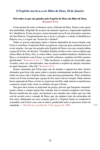 O Espírito nos leva a ser ﬁlhos de Deus, 20 de Janeiro

   Pois todos os que são guiados pelo Espírito de Deus são ﬁlhos de Deus.
                              Romanos 8:14.

    Cristo postou-Se entre os homens como o Oráculo de Deus. Falava como quem
tem autoridade, dirigindo-Se ao povo de maneira vigorosa e requerendo implícita
fé e obediência. Como um povo, temos baseado nossa fé nos princípios expostos
em Sua Palavra. Comprometemo-nos a levar o coração e a mente à obediência à
Palavra viva, e a seguir um “Assim diz o Senhor”.
    Todas as nossas esperanças atuais e futuras dependem de nossa relação com
Cristo e com Deus. O apóstolo Paulo usa palavras vigorosas para conﬁrmar nossa fé
a este respeito. Aos que são guiados pelo Espírito de Deus e em cujo coração habita
a graça de Cristo, ele declara: “O próprio Espírito testiﬁca com o nosso espírito que
somos ﬁlhos de Deus. Ora, se somos ﬁlhos, somos também herdeiros, herdeiros de
Deus e co-herdeiros com Cristo; se com Ele sofremos, também com Ele seremos
gloriﬁcados.” Romanos 8:16, 17. “Não recebestes o espírito de escravidão, para
viverdes, outra vez, atemorizados, mas recebestes o espírito de adoção, baseados
no qual clamamos: Aba, Pai.” Romanos 8:15.
    Somos chamados por Cristo para sair do mundo e separar-nos dele. Somos
chamados para levar vida santa, tendo o coração continuamente atraído para Deus e
tendo em nossa vida o Espírito Santo, como presença permanente. Todo verdadeiro
crente em Cristo revelará que a graça de Seu amor está no coração. Onde outrora
havia separação de Deus, revelar-se-á parceria com Ele; onde outrora se manifestava
a natureza carnal serão vistos os atributos do que é divino.
    Seu povo deve tornar-se praticante da justiça, pessoas que busquem constante-
mente a Deus e sempre façam Sua vontade. Isto os tornará completos em Cristo.
Devem manifestar aos anjos, aos homens e aos mundos não caídos que sua vida
está de acordo com a vontade de Deus, que são adeptos leais dos princípios de
Seu reino. Habitando em seus corações pela fé, o Espírito Santo os conduzirá à
comunhão com Cristo e uns com os outros, produzindo neles os preciosos frutos da
santidade. — The Review and Herald, 19 de Agosto de 1909.                               [28]




                                         23
 