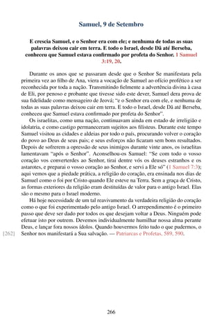 Samuel, 9 de Setembro

           E crescia Samuel, e o Senhor era com ele; e nenhuma de todas as suas
           palavras deixou cair em terra. E todo o Israel, desde Dã até Berseba,
         conheceu que Samuel estava conﬁrmado por profeta do Senhor. 1 Samuel
                                         3:19, 20.

            Durante os anos que se passaram desde que o Senhor Se manifestara pela
        primeira vez ao ﬁlho de Ana, viera a vocação de Samuel ao ofício profético a ser
        reconhecida por toda a nação. Transmitindo ﬁelmente a advertência divina à casa
        de Eli, por penoso e probante que tivesse sido este dever, Samuel dera prova de
        sua ﬁdelidade como mensageiro de Jeová; “e o Senhor era com ele, e nenhuma de
        todas as suas palavras deixou cair em terra. E todo o Israel, desde Dã até Berseba,
        conheceu que Samuel estava conﬁrmado por profeta do Senhor”.
            Os israelitas, como uma nação, continuavam ainda em estado de irreligião e
        idolatria, e como castigo permaneceram sujeitos aos ﬁlisteus. Durante este tempo
        Samuel visitou as cidades e aldeias por todo o país, procurando volver o coração
        do povo ao Deus de seus pais; e seus esforços não ﬁcaram sem bons resultados.
        Depois de sofrerem a opressão de seus inimigos durante vinte anos, os israelitas
        lamentavam “após o Senhor”. Aconselhou-os Samuel: “Se com todo o vosso
        coração vos converterdes ao Senhor, tirai dentre vós os deuses estranhos e os
        astarotes, e preparai o vosso coração ao Senhor, e servi a Ele só” (1 Samuel 7:3);
        aqui vemos que a piedade prática, a religião do coração, era ensinada nos dias de
        Samuel como o foi por Cristo quando Ele esteve na Terra. Sem a graça de Cristo,
        as formas exteriores da religião eram destituídas de valor para o antigo Israel. Elas
        são o mesmo para o Israel moderno.
            Há hoje necessidade de um tal reavivamento da verdadeira religião do coração
        como o que foi experimentado pelo antigo Israel. O arrependimento é o primeiro
        passo que deve ser dado por todos os que desejam voltar a Deus. Ninguém pode
        efetuar isto por outrem. Devemos individualmente humilhar nossa alma perante
        Deus, e lançar fora nossos ídolos. Quando houvermos feito tudo o que pudermos, o
[262]   Senhor nos manifestará a Sua salvação. — Patriarcas e Profetas, 589, 590.




                                                266
 