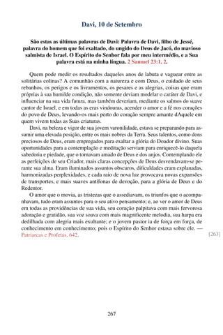 Davi, 10 de Setembro

   São estas as últimas palavras de Davi: Palavra de Davi, ﬁlho de Jessé,
palavra do homem que foi exaltado, do ungido do Deus de Jacó, do mavioso
 salmista de Israel. O Espírito do Senhor fala por meu intermédio, e a Sua
              palavra está na minha língua. 2 Samuel 23:1, 2.

    Quem pode medir os resultados daqueles anos de labuta e vaguear entre as
solitárias colinas? A comunhão com a natureza e com Deus, o cuidado de seus
rebanhos, os perigos e os livramentos, os pesares e as alegrias, coisas que eram
próprias à sua humilde condição, não somente deviam modelar o caráter de Davi, e
inﬂuenciar na sua vida futura, mas também deveriam, mediante os salmos do suave
cantor de Israel, e em todas as eras vindouras, acender o amor e a fé nos corações
do povo de Deus, levando-os mais perto do coração sempre amante dAquele em
quem vivem todas as Suas criaturas.
    Davi, na beleza e vigor de sua jovem varonilidade, estava se preparando para as-
sumir uma elevada posição, entre os mais nobres da Terra. Seus talentos, como dons
preciosos de Deus, eram empregados para exaltar a glória do Doador divino. Suas
oportunidades para a contemplação e meditação serviam para enriquecê-lo daquela
sabedoria e piedade, que o tornavam amado de Deus e dos anjos. Contemplando ele
as perfeições de seu Criador, mais claras concepções de Deus desvendavam-se pe-
rante sua alma. Eram iluminados assuntos obscuros, diﬁculdades eram explanadas,
harmonizadas perplexidades, e cada raio de nova luz provocava novas expansões
de transportes, e mais suaves antífonas de devoção, para a glória de Deus e do
Redentor.
    O amor que o movia, as tristezas que o assediavam, os triunfos que o acompa-
nhavam, tudo eram assuntos para o seu ativo pensamento; e, ao ver o amor de Deus
em todas as providências de sua vida, seu coração palpitava com mais fervorosa
adoração e gratidão, sua voz soava com mais magniﬁcente melodia, sua harpa era
dedilhada com alegria mais exultante; e o jovem pastor ia de força em força, de
conhecimento em conhecimento; pois o Espírito do Senhor estava sobre ele. —
Patriarcas e Profetas, 642.                                                            [263]




                                       267
 