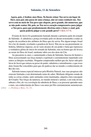 Salomão, 11 de Setembro

          Agora, pois, ó Senhor, meu Deus, Tu ﬁzeste reinar Teu servo em lugar de
          Davi, meu pai; não passo de uma criança, não sei como conduzir-me. Teu
        servo está no meio do Teu povo que elegeste, povo grande, tão numeroso, que
        se não pode contar. Dá, pois, ao Teu servo coração compreensivo para julgar
           a Teu povo, para que prudentemente discirna entre o bem e o mal; pois
                    quem poderia julgar a este grande povo? 1 Reis 3:7-9.

            O nome de Jeová foi grandemente honrado durante a primeira parte do reinado
        de Salomão. A sabedoria e justiça reveladas pelo rei deram testemunho a todas as
        nações da excelência dos atributos do Deus que ele servia. Por algum tempo, Israel
        foi a luz do mundo, revelando a grandeza de Jeová. Não era na sua preeminente sa-
        bedoria, fabulosas riquezas, ou no vasto alcance do seu poder e fama que repousava
        a verdadeira glória do início do reinado de Salomão; mas na honra que ele levava
        ao nome do Deus de Israel, mediante sábio uso dos dons do Céu.
            Ao passarem os anos, e aumentando a fama de Salomão, buscou ele honrar a
        Deus acrescentando sua força mental e espiritual e constantemente repartindo com
        outros as bênçãos recebidas. Ninguém compreendia melhor que ele, haver sido pelo
        favor de Jeová que entrara na posse do poder, sabedoria e entendimento, e que esses
        dons foram-lhe concedidos para que ele pudesse dar ao mundo o conhecimento do
        Rei dos reis.
            Salomão tomou especial interesse pela História Natural, mas suas pesquisas não
        estavam limitadas a um determinado ramo do saber. Mediante diligente estudo de
        todas as coisas criadas, tanto animadas como inanimadas, adquiriu clara concepção
        do Criador. Nas forças da natureza, no mundo mineral e animal, e em toda árvore,
        arbusto e ﬂor, ele via a revelação da sabedoria de Deus; e ao procurar aprender mais
        e mais, seu conhecimento de Deus e seu amor por Ele constantemente aumentavam.
[264]   — Profetas e Reis, 32, 33.




                                                268
 
