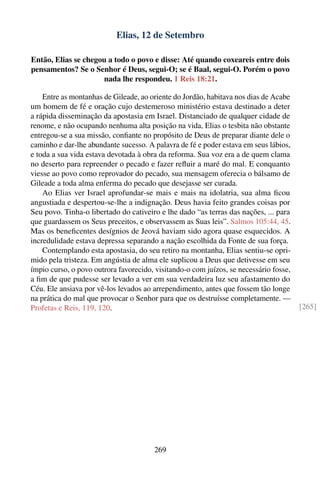 Elias, 12 de Setembro

Então, Elias se chegou a todo o povo e disse: Até quando coxeareis entre dois
pensamentos? Se o Senhor é Deus, segui-O; se é Baal, segui-O. Porém o povo
                     nada lhe respondeu. 1 Reis 18:21.

    Entre as montanhas de Gileade, ao oriente do Jordão, habitava nos dias de Acabe
um homem de fé e oração cujo destemeroso ministério estava destinado a deter
a rápida disseminação da apostasia em Israel. Distanciado de qualquer cidade de
renome, e não ocupando nenhuma alta posição na vida, Elias o tesbita não obstante
entregou-se a sua missão, conﬁante no propósito de Deus de preparar diante dele o
caminho e dar-lhe abundante sucesso. A palavra de fé e poder estava em seus lábios,
e toda a sua vida estava devotada à obra da reforma. Sua voz era a de quem clama
no deserto para repreender o pecado e fazer reﬂuir a maré do mal. E conquanto
viesse ao povo como reprovador do pecado, sua mensagem oferecia o bálsamo de
Gileade a toda alma enferma do pecado que desejasse ser curada.
    Ao Elias ver Israel aprofundar-se mais e mais na idolatria, sua alma ﬁcou
angustiada e despertou-se-lhe a indignação. Deus havia feito grandes coisas por
Seu povo. Tinha-o libertado do cativeiro e lhe dado “as terras das nações, ... para
que guardassem os Seus preceitos, e observassem as Suas leis”. Salmos 105:44, 45.
Mas os beneﬁcentes desígnios de Jeová haviam sido agora quase esquecidos. A
incredulidade estava depressa separando a nação escolhida da Fonte de sua força.
    Contemplando esta apostasia, do seu retiro na montanha, Elias sentiu-se opri-
mido pela tristeza. Em angústia de alma ele suplicou a Deus que detivesse em seu
ímpio curso, o povo outrora favorecido, visitando-o com juízos, se necessário fosse,
a ﬁm de que pudesse ser levado a ver em sua verdadeira luz seu afastamento do
Céu. Ele ansiava por vê-los levados ao arrependimento, antes que fossem tão longe
na prática do mal que provocar o Senhor para que os destruísse completamente. —
Profetas e Reis, 119, 120.                                                             [265]




                                       269
 