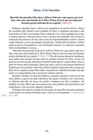 Eliseu, 13 de Setembro

         Havendo eles passado, Elias disse a Eliseu: Pede-me o que queres que eu te
          faça, antes que seja tomado de ti. Disse Eliseu: Peço-te que me toque por
                     herança porção dobrada do teu espírito. 2 Reis 2:9.

            Podemos aprender lições valiosas da experiência do profeta Eliseu. Eliseu
        foi escolhido pelo Senhor como ajudador de Elias, e mediante provação e luta
        demonstrou ser ﬁel a seu encargo. Estava disposto a ser e fazer qualquer coisa que
        o Senhor indicasse. Não procurou evitar o serviço mais humilde, mas foi ﬁel na
        realização dos menores deveres, bem como de responsabilidades maiores. Estava
        sempre disposto a servir em qualquer posição que o Senhor lhe assinalasse, embora
        pudesse parecer desagradável a suas inclinações naturais. E a cada passo aprendia
        lições de humildade e serviço. ...
            “Havendo eles passado, Elias disse a Eliseu: Pede-me o que queres que eu te
        faça, antes que seja tomado de ti. Disse Eliseu: Peço-te que me toque por herança
        porção dobrada do teu espírito.” 2 Reis 2:9. Ele não buscou honrarias mundanas,
        nem pediu uma posição elevada entre os grandes homens da Terra. O que ele
        anelava era uma porção dobrada do Espírito dado àquele a quem Deus estava a
        ponto de honrar pela trasladação. Sabia que nada, a não ser uma porção dobrada do
        Espírito que havia pairado sobre Elias poderia adaptá-lo para preencher o lugar que
        Elias havia ocupado, porque Elias tinha a experiência e sabedoria da idade, que não
        podia ser compartilhada com o jovem por nenhum método. ...
            Quando o Senhor, em Sua providência, considera oportuno remover de Sua
        obra aqueles a quem tem dado sabedoria, Ele ajuda e fortalece seus sucessores,
        se olharem para Ele em busca de auxílio e andarem nos Seus caminhos. Até
        poderão ser mais sábios que seus antecessores; pois podem tirar proveito de suas
        experiências, e de seus erros adquirir sabedoria.
            O Senhor tem especial cuidado de Sua igreja. Os que dEle buscarem sabedoria
        serão luzeiros no mundo, brilhando mais e mais até ser dia perfeito. — Manuscrito
[266]   114, 1901.




                                               270
 