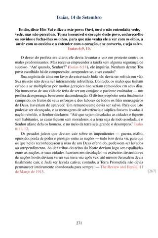 Isaías, 14 de Setembro

  Então, disse Ele: Vai e dize a este povo: Ouvi, ouvi e não entendais; vede,
vede, mas não percebais. Torna insensível o coração deste povo, endurece-lhe
os ouvidos e fecha-lhes os olhos, para que não venha ele a ver com os olhos, a
 ouvir com os ouvidos e a entender com o coração, e se converta, e seja salvo.
                                 Isaías 6:9, 10.

    O dever do profeta era claro; ele devia levantar a voz em protesto contra os
males predominantes. Mas receava empreender a tarefa sem alguma segurança de
sucesso. “Até quando, Senhor?” (Isaías 6:11), ele inquiriu. Nenhum dentre Teu
povo escolhido há de compreender, arrepender-se, e ser curado?
    Sua angústia de alma em favor do extraviado Judá não devia ser sofrida em vão.
Sua missão não devia ser inteiramente infrutífera. Contudo, os males que tinham
estado a se multiplicar por muitas gerações não seriam removidos em seus dias.
No transcurso de sua vida ele teria de ser um corajoso e paciente ensinador — um
profeta da esperança, bem como da condenação. O divino propósito seria ﬁnalmente
cumprido, os frutos de seus esforços e dos labores de todos os ﬁéis mensageiros
de Deus, haveriam de aparecer. Um remanescente devia ser salvo. Para que isto
pudesse ser alcançado, e as mensagens de advertência e súplica fossem levadas à
nação rebelde, o Senhor declarou: “Até que sejam desoladas as cidades e ﬁquem
sem habitantes, as casas ﬁquem sem moradores, e a terra seja de todo assolada, e o
Senhor afaste dela os homens, e no meio da terra seja grande o desamparo.” Isaías
6:11, 12.
    Os pesados juízos que deviam cair sobre os impenitentes — guerra, exílio,
opressão, perda de poder e prestígio entre as nações — tudo isso devia vir, para que
os que neles reconhecessem a mão de um Deus ofendido, pudessem ser levados
ao arrependimento. As dez tribos do reino do Norte deviam logo ser espalhadas
entre as nações, e suas cidades ﬁcariam em desolação; os exércitos destruidores
de nações hostis deviam varrer sua terra vez após vez; até mesmo Jerusalém devia
ﬁnalmente cair, e Judá ser levada cativa; contudo, a Terra Prometida não devia
permanecer inteiramente abandonada para sempre. — The Review and Herald, 11
de Março de 1915.                                                                      [267]




                                       271
 