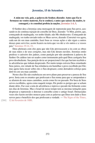 Jeremias, 15 de Setembro

           A mim me veio, pois, a palavra do Senhor, dizendo: Antes que Eu te
        formasse no ventre materno, Eu te conheci, e antes que saísses da madre, te
                consagrei, e te constituí profeta às nações. Jeremias 1:4, 5.

            O Senhor deu a Jeremias uma mensagem de repreensão para Seu povo, acu-
        sando-os de contínua rejeição do conselho de Deus, dizendo: “A Mim, porém, que,
        começando de madrugada, vos tenho falado, não Me obedecestes. Começando de
        madrugada, vos tenho enviado todos os Meus servos, dizendo: Convertei-vos agora,
        cada um do seu mau caminho, fazei boas as vossas ações e não sigais a outros
        deuses para servi-los; assim ﬁcareis na terra que vos dei a vós outros e a vossos
        pais.” Jeremias 35:14, 15.
            Deus pleiteara com eles para que não Lhe provocassem a ira com as obras
        de suas mãos e de seus corações, mas não Lhe deram ouvidos. Jeremias então
        predisse o cativeiro dos judeus, como punição por não atenderem à palavra do
        Senhor. Os caldeus iam ser usados como instrumento pelo qual Deus castigaria Seu
        povo desobediente. Sua punição devia ser proporcional à luz que haviam recebido e
        às advertências que tinham desprezado. Por muito tempo estivera Deus retardando
        Seus juízos, em virtude de Sua relutância em humilhar o povo escolhido por Ele;
        mas agora faria recair sobre eles o Seu desprazer, como derradeiro esforço para
        detê-los em seu mau caminho.
            Nestes dias Ele não estabeleceu um novo plano para preservar a pureza de Seu
        povo. Insta com os errantes que professam o Seu nome para que se arrependam e
        se afastem de seus maus caminhos, assim como fez no passado. Por boca de Seus
        servos escolhidos, agora como naquele tempo, Ele prediz os perigos que se acham
        diante deles. Faz soar a nota de advertência e reprova o pecado tão ﬁelmente como
        nos dias de Jeremias. Mas o Israel de nosso tempo tem as mesmas tentações para
        desprezar a repreensão e detestar o conselho como o antigo Israel. Demasiadas
        vezes eles fazem ouvidos moucos para com as palavras que Deus tem dado a Seus
        servos para o benefício dos que professam a verdade. — The Signs of the Times,
[268]   12 de Fevereiro de 1880.




                                              272
 