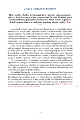 Josias e Hulda, 16 de Setembro

 Ide e consultai o Senhor por mim, pelo povo e por todo o Judá, acerca das
palavras deste livro que se achou; porque grande é o furor do Senhor que se
 acendeu contra nós, porquanto nossos pais não deram ouvidos às palavras
  deste livro, para fazerem segundo tudo quanto de nós está escrito. 2 Reis
                                    22:13.

    Josias, desde o limiar mesmo de sua varonilidade, havia-se empenhado em tirar
partido de sua posição como rei para exaltar os princípios da santa lei de Deus.
E agora, enquanto o escriba Safã lia para ele no livro da lei, o rei discerniu nesse
volume um tesouro de conhecimento, um poderoso aliado na obra de reforma que
tanto desejava ver executada na terra. Resolveu andar na luz dos seus conselhos, e
também fazer tudo que estivesse em seu poder para familiarizar seu povo com seus
ensinos, e levá-los, se possível, a cultivar reverência e amor pela lei do Céu.
    Seria, porém, possível levar a efeito a necessitada reforma? De tudo que ele
pôde aprender da leitura do volume na sua presença, Israel quase havia alcançado
os limites da divina paciência; logo Deus Se levantaria para punir os que haviam
desonrado Seu nome. Já a ira do Senhor estava inﬂamada contra o povo. Oprimido
pela tristeza e desânimo, Josias rasgou seus vestidos, e se prostrou perante Deus em
agonia de espírito, suplicando perdão para os pecados de uma nação impenitente.
    Por esse tempo vivia em Jerusalém, próximo do templo, a profetisa Hulda. O
espírito do rei, carregado de ansiosos pressentimentos, voltou-se para ela, e ele
se determinou interrogar o Senhor por intermédio desta mensageira escolhida,
para saber, se possível, se por qualquer meio ao seu alcance poderia ele salvar o
extraviado Judá, agora às bordas da ruína.
    A gravidade da situação, e o respeito em que ele tinha a profetisa, levaram-no
a escolher como mensageiros a ela, homens dentre os primeiros do reino. “Ide”,
lhes ordenara, “e consultai o Senhor por mim, pelo povo e por todo o Judá, acerca
das palavras deste livro que se achou; porque grande é o furor do Senhor que se
acendeu contra nós, porquanto nossos pais não deram ouvidos às palavras deste
livro, para fazerem segundo tudo quanto de nós está escrito.” 2 Reis 22:13. — The
Review and Herald, 22 de Julho de 1915.                                                [269]




                                       273
 