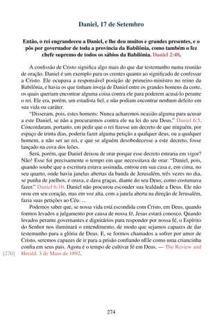 Daniel, 17 de Setembro

        Então, o rei engrandeceu a Daniel, e lhe deu muitos e grandes presentes, e o
         pôs por governador de toda a província da Babilônia, como também o fez
                chefe supremo de todos os sábios da Babilônia. Daniel 2:48.

            A conﬁssão de Cristo signiﬁca algo mais do que dar testemunho numa reunião
        de oração. Daniel é um exemplo para os crentes quanto ao signiﬁcado de confessar
        a Cristo. Ele ocupava a responsável posição de primeiro-ministro no reino da
        Babilônia, e havia os que tinham inveja de Daniel entre os grandes homens da corte,
        os quais queriam encontrar alguma coisa contra ele para poderem acusá-lo perante
        o rei. Ele era, porém, um estadista ﬁel, e não podiam encontrar nenhum defeito em
        sua vida ou caráter.
            “Disseram, pois, estes homens: Nunca acharemos ocasião alguma para acusar
        a este Daniel, se não a procurarmos contra ele na lei do seu Deus.” Daniel 6:5.
        Concordaram, portanto, em pedir que o rei ﬁzesse um decreto de que ninguém, por
        espaço de trinta dias, poderia fazer alguma petição a qualquer deus, ou a qualquer
        homem, a não ser ao rei, e que se alguém desobedecesse a este decreto, fosse
        lançado na cova dos leões.
            Será, porém, que Daniel deixou de orar porque esse decreto entraria em vigor?
        Não! Esse foi precisamente o tempo em que necessitava de orar. “Daniel, pois,
        quando soube que a escritura estava assinada, entrou em sua casa e, em cima, no
        seu quarto, onde havia janelas abertas da banda de Jerusalém, três vezes no dia,
        se punha de joelhos, e orava, e dava graças, diante do seu Deus, como costumava
        fazer.” Daniel 6:10. Daniel não procurou esconder sua lealdade a Deus. Ele não
        orou em seu coração, mas em voz alta, com a janela aberta na direção de Jerusalém,
        fazia suas petições ao Céu. ...
            Podemos saber que, se nossa vida está escondida com Cristo, em Deus, quando
        formos levados a julgamento por causa de nossa fé, Jesus estará conosco. Quando
        levados perante governantes e dignitários para responder por nossa fé, o Espírito
        do Senhor nos iluminará o entendimento, de modo que sejamos capazes de dar
        testemunho para a glória de Deus. E, se formos chamados a sofrer por amor de
        Cristo, seremos capazes de ir para a prisão conﬁando nEle como uma criancinha
        conﬁa em seus pais. Agora é o tempo de cultivar fé em Deus. — The Review and
[270]   Herald, 3 de Maio de 1892.




                                               274
 