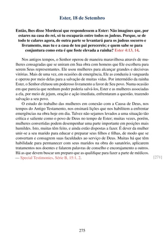 Ester, 18 de Setembro

Então, lhes disse Mordecai que respondessem a Ester: Não imagines que, por
 estares na casa do rei, só tu escaparás entre todos os judeus. Porque, se de
 todo te calares agora, de outra parte se levantará para os judeus socorro e
   livramento, mas tu e a casa de teu pai perecereis; e quem sabe se para
      conjuntura como esta é que foste elevada a rainha? Ester 4:13, 14.

    Nos antigos tempos, o Senhor operou de maneira maravilhosa através de mu-
lheres consagradas que se uniram em Sua obra com homens que Ele escolhera para
serem Seus representantes. Ele usou mulheres para alcançar grandes e decisivas
vitórias. Mais de uma vez, em ocasiões de emergência, Ele as conduziu à vanguarda
e operou por meio delas para a salvação de muitas vidas. Por intermédio da rainha
Ester, o Senhor efetuou um poderoso livramento a favor de Seu povo. Numa ocasião
em que parecia que nenhum poder poderia salvá-los, Ester e as mulheres associadas
a ela, por meio de jejum, oração e ação imediata, enfrentaram a questão, trazendo
salvação a seu povo.
    O estudo do trabalho das mulheres em conexão com a Causa de Deus, nos
tempos do Antigo Testamento, nos ensinará lições que nos habilitem a enfrentar
emergências na obra hoje em dia. Talvez não sejamos levados a uma situação tão
crítica e saliente como o povo de Deus no tempo de Ester; muitas vezes, porém,
mulheres convertidas podem desempenhar uma parte importante em posições mais
humildes. Isto, muitas têm feito, e ainda estão dispostas a fazer. É dever da mulher
unir-se a seu marido para educar e preparar seus ﬁlhos e ﬁlhas, de modo que se
convertam e consagrem suas faculdades ao serviço de Deus. Muitas há que têm
habilidade para permanecer com seus maridos na obra do sanatório, aplicarem
tratamentos nos doentes e falarem palavras de conselho e encorajamento a outros.
Há as que devem buscar um preparo que as qualiﬁque para fazer a parte de médicos.
— Special Testimonies, Série B, 15:1, 2.                                               [271]




                                        275
 