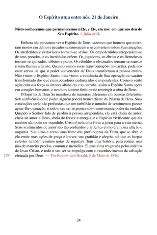 O Espírito atua entre nós, 21 de Janeiro

       Nisto conhecemos que permanecemos nEle, e Ele, em nós: em que nos deu do
                               Seu Espírito. 1 João 4:13.

           Embora não possamos ver o Espírito de Deus, sabemos que homens que estive-
       ram mortos em delitos e pecados se convencem e se convertem sob as Suas atuações.
       Os irreﬂetidos e extraviados tornam-se sérios. Os empedernidos arrependem-se
       de seus pecados, e os incrédulos crêem. Os jogadores, os ébrios e os licenciosos
       tornam-se ajuizados, sóbrios e puros. Os rebeldes e obstinados tornam-se mansos
       e semelhantes a Cristo. Quando vemos essas transformações no caráter, podemos
       estar certos de que o poder convertedor de Deus transformou a pessoa inteira.
       Não vimos o Espírito Santo, mas vimos a evidência de Sua operação no caráter
       transformado dos que eram pecadores endurecidos e impenitentes. Como o vento
       agita com sua força as árvores altaneiras e as derruba, assim o Espírito Santo opera
       em corações humanos, e nenhum homem ﬁnito pode restringir a obra de Deus.
           O Espírito de Deus Se manifesta de maneiras diferentes em pessoas diferentes.
       Sob a inﬂuência deste poder, alguém poderá tremer diante da Palavra de Deus. Suas
       convicções serão tão profundas que um turbilhão e tumulto de sentimentos parece
       agitar-lhe o coração, e todo o seu ser se prostra sob o convincente poder da verdade.
       Quando o Senhor fala de perdão à pessoa arrependida, ela está cheia de ardor,
       cheia de amor a Deus, cheia de fervor e energia, e o Espírito viviﬁcante que ela
       recebeu não pode ser impedido. Cristo é nela uma fonte a jorrar para a vida eterna.
       Seus sentimentos de amor são tão profundos e ardentes como eram sua aﬂição e
       angústia. Sua alma é como uma fonte das profundezas da Terra, que se abre, e
       ela emite suas ações de graça e louvor, sua gratidão e alegria, até que as harpas
       celestes também emitam notas de regozijo. Tem uma história para contar, mas
       não de maneira precisa, comum e metódica. É uma alma resgatada pelos méritos
       de Jesus Cristo, e todo o seu ser se empolga com o reconhecimento da salvação
[29]   efetuada por Deus. — The Review and Herald, 5 de Maio de 1896.




                                                24
 