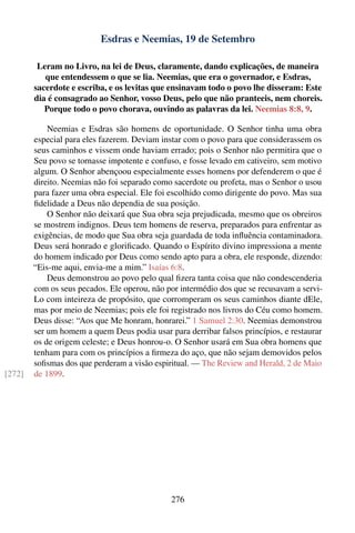 Esdras e Neemias, 19 de Setembro

         Leram no Livro, na lei de Deus, claramente, dando explicações, de maneira
           que entendessem o que se lia. Neemias, que era o governador, e Esdras,
        sacerdote e escriba, e os levitas que ensinavam todo o povo lhe disseram: Este
        dia é consagrado ao Senhor, vosso Deus, pelo que não pranteeis, nem choreis.
           Porque todo o povo chorava, ouvindo as palavras da lei. Neemias 8:8, 9.

            Neemias e Esdras são homens de oportunidade. O Senhor tinha uma obra
        especial para eles fazerem. Deviam instar com o povo para que considerassem os
        seus caminhos e vissem onde haviam errado; pois o Senhor não permitira que o
        Seu povo se tornasse impotente e confuso, e fosse levado em cativeiro, sem motivo
        algum. O Senhor abençoou especialmente esses homens por defenderem o que é
        direito. Neemias não foi separado como sacerdote ou profeta, mas o Senhor o usou
        para fazer uma obra especial. Ele foi escolhido como dirigente do povo. Mas sua
        ﬁdelidade a Deus não dependia de sua posição.
            O Senhor não deixará que Sua obra seja prejudicada, mesmo que os obreiros
        se mostrem indignos. Deus tem homens de reserva, preparados para enfrentar as
        exigências, de modo que Sua obra seja guardada de toda inﬂuência contaminadora.
        Deus será honrado e gloriﬁcado. Quando o Espírito divino impressiona a mente
        do homem indicado por Deus como sendo apto para a obra, ele responde, dizendo:
        “Eis-me aqui, envia-me a mim.” Isaías 6:8.
            Deus demonstrou ao povo pelo qual ﬁzera tanta coisa que não condescenderia
        com os seus pecados. Ele operou, não por intermédio dos que se recusavam a servi-
        Lo com inteireza de propósito, que corromperam os seus caminhos diante dEle,
        mas por meio de Neemias; pois ele foi registrado nos livros do Céu como homem.
        Deus disse: “Aos que Me honram, honrarei.” 1 Samuel 2:30. Neemias demonstrou
        ser um homem a quem Deus podia usar para derribar falsos princípios, e restaurar
        os de origem celeste; e Deus honrou-o. O Senhor usará em Sua obra homens que
        tenham para com os princípios a ﬁrmeza do aço, que não sejam demovidos pelos
        soﬁsmas dos que perderam a visão espiritual. — The Review and Herald, 2 de Maio
[272]   de 1899.




                                              276
 