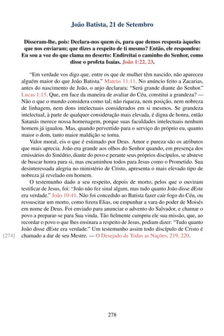 João Batista, 21 de Setembro

         Disseram-lhe, pois: Declara-nos quem és, para que demos resposta àqueles
         que nos enviaram; que dizes a respeito de ti mesmo? Então, ele respondeu:
        Eu sou a voz do que clama no deserto: Endireitai o caminho do Senhor, como
                             disse o profeta Isaías. João 1:22, 23.

            “Em verdade vos digo que, entre os que de mulher têm nascido, não apareceu
        alguém maior do que João Batista.” Mateus 11:11. No anúncio feito a Zacarias,
        antes do nascimento de João, o anjo declarara: “Será grande diante do Senhor.”
        Lucas 1:15. Que, em face da maneira de avaliar do Céu, constitui a grandeza? —
        Não o que o mundo considera como tal; não riqueza, nem posição, nem nobreza
        de linhagem, nem dons intelectuais considerados em si mesmos. Se grandeza
        intelectual, à parte de qualquer consideração mais elevada, é digna de honra, então
        Satanás merece nossa homenagem, porque suas faculdades intelectuais nenhum
        homem já igualou. Mas, quando pervertido para o serviço do próprio eu, quanto
        maior o dom, tanto maior maldição se torna.
            Valor moral, eis o que é estimado por Deus. Amor e pureza são os atributos
        que mais aprecia. João era grande aos olhos do Senhor quando, em presença dos
        emissários do Sinédrio, diante do povo e perante seus próprios discípulos, se absteve
        de buscar honra para si, mas encaminhou todos para Jesus como o Prometido. Sua
        desinteressada alegria no ministério de Cristo, apresenta o mais elevado tipo de
        nobreza já revelado em homem.
            O testemunho dado a seu respeito, depois de morto, pelos que o ouviram
        testiﬁcar de Jesus, foi: “João não fez sinal algum, mas tudo quanto João disse dEste
        era verdade.” João 10:41. Não foi concedido ao Batista fazer cair fogo do Céu, ou
        ressuscitar um morto, como ﬁzera Elias, ou empunhar a vara do poder de Moisés
        em nome de Deus. Foi enviado para anunciar o advento do Salvador, e chamar o
        povo a preparar-se para Sua vinda. Tão ﬁelmente cumpriu ele sua missão, que, ao
        recordar o povo o que lhes ensinara a respeito de Jesus, podiam dizer: “Tudo quanto
        João disse dEste era verdade.” Um testemunho assim todo discípulo de Cristo é
[274]   chamado a dar de seu Mestre. — O Desejado de Todas as Nações, 219, 220.




                                                278
 