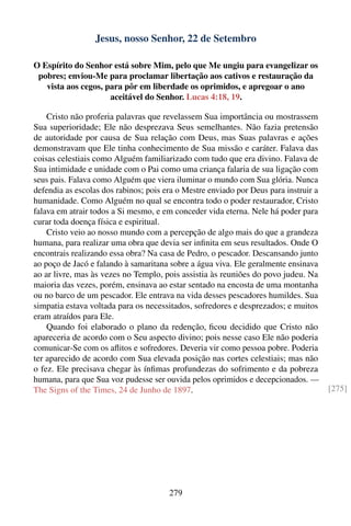 Jesus, nosso Senhor, 22 de Setembro

O Espírito do Senhor está sobre Mim, pelo que Me ungiu para evangelizar os
 pobres; enviou-Me para proclamar libertação aos cativos e restauração da
   vista aos cegos, para pôr em liberdade os oprimidos, e apregoar o ano
                     aceitável do Senhor. Lucas 4:18, 19.

    Cristo não proferia palavras que revelassem Sua importância ou mostrassem
Sua superioridade; Ele não desprezava Seus semelhantes. Não fazia pretensão
de autoridade por causa de Sua relação com Deus, mas Suas palavras e ações
demonstravam que Ele tinha conhecimento de Sua missão e caráter. Falava das
coisas celestiais como Alguém familiarizado com tudo que era divino. Falava de
Sua intimidade e unidade com o Pai como uma criança falaria de sua ligação com
seus pais. Falava como Alguém que viera iluminar o mundo com Sua glória. Nunca
defendia as escolas dos rabinos; pois era o Mestre enviado por Deus para instruir a
humanidade. Como Alguém no qual se encontra todo o poder restaurador, Cristo
falava em atrair todos a Si mesmo, e em conceder vida eterna. Nele há poder para
curar toda doença física e espiritual.
    Cristo veio ao nosso mundo com a percepção de algo mais do que a grandeza
humana, para realizar uma obra que devia ser inﬁnita em seus resultados. Onde O
encontrais realizando essa obra? Na casa de Pedro, o pescador. Descansando junto
ao poço de Jacó e falando à samaritana sobre a água viva. Ele geralmente ensinava
ao ar livre, mas às vezes no Templo, pois assistia às reuniões do povo judeu. Na
maioria das vezes, porém, ensinava ao estar sentado na encosta de uma montanha
ou no barco de um pescador. Ele entrava na vida desses pescadores humildes. Sua
simpatia estava voltada para os necessitados, sofredores e desprezados; e muitos
eram atraídos para Ele.
    Quando foi elaborado o plano da redenção, ﬁcou decidido que Cristo não
apareceria de acordo com o Seu aspecto divino; pois nesse caso Ele não poderia
comunicar-Se com os aﬂitos e sofredores. Deveria vir como pessoa pobre. Poderia
ter aparecido de acordo com Sua elevada posição nas cortes celestiais; mas não
o fez. Ele precisava chegar às ínﬁmas profundezas do sofrimento e da pobreza
humana, para que Sua voz pudesse ser ouvida pelos oprimidos e decepcionados. —
The Signs of the Times, 24 de Junho de 1897.                                          [275]




                                       279
 