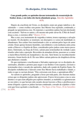 Os discípulos, 23 de Setembro

           Com grande poder, os apóstolos davam testemunho da ressurreição do
          Senhor Jesus, e em todos eles havia abundante graça. Atos dos Apóstolos
                                            4:33.

            Depois da cruciﬁxão de Cristo, os discípulos eram um grupo indefeso e de-
        salentado — como ovelhas sem pastor. Seu Mestre fora rejeitado, condenado, e
        pregado na ignominiosa cruz. Os maiorais e sacerdotes judeus haviam declarado
        com escárnio: “Salvou os outros, a Si mesmo não pode salvar-Se. É Rei de Israel!
        desça a cruz, e creremos nEle.” Mateus 27:42.
            Mas a cruz, esse instrumento de vergonha e tortura, trouxe esperança e salvação
        ao mundo. Os discípulos se reuniram; seu desespero e o senso de inutilidade os
        abandonara. Seu caráter fora transformado e eles se uniram pelos laços do amor
        cristão. Eram apenas homens humildes, sem dinheiro e com nenhuma outra arma
        senão a Palavra e o Espírito de Deus, considerados pelos judeus como meros pesca-
        dores. Entretanto, na força de Cristo, saíram para testemunhar da verdade e para
        triunfar sobre toda a oposição. Revestidos da armadura divina, puseram-se a contar
        a maravilhosa história da manjedoura e da cruz. Sem honra ou reconhecimento
        terrestres, foram heróis da fé. De seus lábios saíram palavras de eloqüência divina
        que abalaram o mundo.
            Os que rejeitaram e cruciﬁcaram o Salvador esperavam ver os discípulos de-
        sanimados, abatidos e prontos para negar o seu Senhor. Com espanto, ouviram o
        testemunho claro e ousado dos apóstolos, dado sob o poder do Espírito Santo. Os
        discípulos trabalhavam e falavam como Seu Mestre havia trabalhado e falado, e
        todos os que os ouviam diziam: “Eles estiveram com Jesus, e aprenderam dEle.”
            Ao saírem os apóstolos, pregando a Jesus por toda parte, eles ﬁzeram muitas
        coisas que os dirigentes judeus não aprovavam. O povo levava para a rua os seus
        doentes e os que eram aﬂigidos por espíritos imundos; as multidões se aglomeravam
        ao seu redor e os que haviam sido curados davam louvores a Deus e gloriﬁcavam o
        nome dAquele a quem os judeus haviam condenado, coroado de espinhos e feito
        com que fosse açoitado e cruciﬁcado. — The Signs of the Times, 20 de Setembro
[276]   de 1899.




                                               280
 