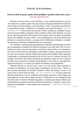 Estêvão, 24 de Setembro

Estêvão, cheio de graça e poder, fazia prodígios e grandes sinais entre o povo.
                           Atos dos Apóstolos 6:8.

    Estêvão era muito ativo na causa de Deus, e com ousadia proclamava a sua fé.
“Levantaram-se, porém, alguns dos que eram da sinagoga chamada dos Libertos,
dos cireneus, dos alexandrinos, e dos da Cilícia e Ásia, e discutiam com Estêvão;
e não podiam resistir à sabedoria e ao Espírito, pelo qual ele falava.” Atos dos
Apóstolos 6:9, 10. Estes alunos dos grandes rabinos sentiram-se conﬁantes de que,
numa discussão pública, poderiam obter completa vitória sobre Estêvão, em vista
de sua suposta ignorância. Ele, porém, não somente falava no poder do Espírito
Santo, mas também era claro a todo o vasto ajuntamento ser ele um estudioso das
profecias, e instruído em todos os assuntos da lei. Habilmente defendia as verdades
que advogava e derrotava completamente seus oponentes.
    Os sacerdotes e maiorais que testemunharam a admirável manifestação do poder
que acompanhava o ministério de Estêvão encheram-se de ódio atroz. Em vez de se
renderem às provas que ele apresentava, resolveram silenciar-lhe a voz, matando-o.
Em várias ocasiões haviam subornado as autoridades romanas, para que passassem
por alto casos em que os judeus tinham feito justiça pelas próprias mãos, julgando,
condenando e executando prisioneiros de acordo com seu costume nacional. Os
inimigos de Estêvão não tinham dúvida de que poderiam seguir de novo o mesmo
caminho sem se exporem ao perigo. Determinados a arcar com as conseqüências,
agarraram Estêvão e o levaram ao concílio do Sinédrio, para julgamento. ...
    Quando Estêvão se colocou face a face com seus juízes, para responder à
acusação de blasfêmia, um santo fulgor resplandeceu em seu rosto. “Todos os
que estavam assentados no Sinédrio, ﬁtando os olhos em Estêvão, viram o seu
rosto como se fosse rosto de anjo.” Atos dos Apóstolos 6:15. Os que exaltavam
Moisés poderiam ter visto no semblante do acusado o mesmo e santo fulgor que
resplandecera na face desse antigo profeta. O Shekinah era um espetáculo que
eles nunca mais veriam no Templo cuja glória se retirara para sempre. Muitos que
contemplaram a radiante ﬁsionomia de Estêvão tremeram, e velaram o rosto; mas a
pertinaz incredulidade e o preconceito não se abalaram. — The Spirit of Prophecy
3:294-296.                                                                            [277]




                                       281
 