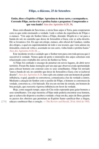 Filipe, o diácono, 25 de Setembro

         Então, disse o Espírito a Filipe: Aproxima-te desse carro, e acompanha-o.
         Correndo Filipe, ouviu-o ler o profeta Isaías e perguntou: Compreendes o
                        que vens lendo? Atos dos Apóstolos 8:29, 30.

            Deus está olhando de Seu trono, e envia Seus anjos à Terra, para cooperarem
        com os que estão ensinando a verdade. Lede o relato da experiência de Filipe e
        o eunuco. “Um anjo do Senhor falou a Filipe, dizendo: Dispõe-te e vai para a
        banda do sul, no caminho que desce de Jerusalém a Gaza; este se acha deserto.
        Ele se levantou e foi. Eis que um etíope, eunuco, alto oﬁcial de Candace, rainha
        dos etíopes, o qual era superintendente de todo o seu tesouro, que viera adorar em
        Jerusalém, estava de volta e, assentado no seu carro, vinha lendo o profeta Isaías.”
        Atos dos Apóstolos 8:26-28. ...
            Este incidente revela o cuidado que o Senhor tem para com toda pessoa que é
        suscetível à verdade. Vemos quão de perto o ministério dos anjos celestiais está
        relacionado com o trabalho dos servos do Senhor na Terra.
            A Filipe foi conﬁado o encargo de penetrar em novos lugares, de abrir novo
        território. Foram-lhe dadas instruções por um anjo que observava toda oportunidade
        para colocar homens em conexão com os seus semelhantes. Filipe foi enviado
        “para a banda do sul, no caminho que desce de Jerusalém a Gaza; este se [achava]
        deserto”. Atos dos Apóstolos 8:26. Isto o pôs em contato com um homem de grande
        inﬂuência, o qual, quando se convertesse, comunicaria a luz da verdade a outros.
        Mediante a atuação do Senhor com o auxílio de Filipe, o homem se convenceu da
        verdade, converteu-se, e foi batizado. Ele era um ouvinte de estrada, um homem de
        boa posição, que exerceria vigorosa inﬂuência em favor da verdade.
            Hoje, como naquele tempo, anjos do Céu estão esperando para guiar homens a
        seus semelhantes. Um anjo mostrou a Filipe onde poderia encontrar esse homem,
        que se achava tão disposto a receber a verdade; e hoje em dia, anjos de Deus guiarão
        os passos dos obreiros que permitam ao Espírito Santo santiﬁcar-lhes a língua,
[278]   educar e enobrecer-lhes o coração. — The Review and Herald, 20 de Abril de 1905.




                                                282
 