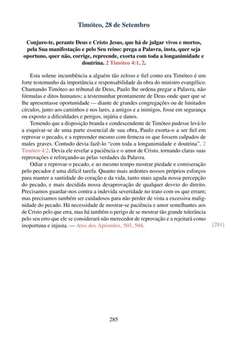 Timóteo, 28 de Setembro

 Conjuro-te, perante Deus e Cristo Jesus, que há de julgar vivos e mortos,
 pela Sua manifestação e pelo Seu reino: prega a Palavra, insta, quer seja
oportuno, quer não, corrige, repreende, exorta com toda a longanimidade e
                        doutrina. 2 Timóteo 4:1, 2.

    Esta solene incumbência a alguém tão zeloso e ﬁel como era Timóteo é um
forte testemunho da importância e responsabilidade da obra do ministro evangélico.
Chamando Timóteo ao tribunal de Deus, Paulo lhe ordena pregar a Palavra, não
fórmulas e ditos humanos; a testemunhar prontamente de Deus onde quer que se
lhe apresentasse oportunidade — diante de grandes congregações ou de limitados
círculos, junto aos caminhos e nos lares, a amigos e a inimigos, fosse em segurança
ou exposto a diﬁculdades e perigos, injúria e danos.
    Temendo que a disposição branda e condescendente de Timóteo pudesse levá-lo
a esquivar-se de uma parte essencial de sua obra, Paulo exorta-o a ser ﬁel em
reprovar o pecado, e a repreender mesmo com ﬁrmeza os que fossem culpados de
males graves. Contudo devia fazê-lo “com toda a longanimidade e doutrina”. 2
Timóteo 4:2. Devia ele revelar a paciência e o amor de Cristo, tornando claras suas
reprovações e reforçando-as pelas verdades da Palavra.
    Odiar e reprovar o pecado, e ao mesmo tempo mostrar piedade e comiseração
pelo pecador é uma difícil tarefa. Quanto mais ardentes nossos próprios esforços
para manter a santidade do coração e da vida, tanto mais aguda nossa percepção
do pecado, e mais decidida nossa desaprovação de qualquer desvio do direito.
Precisamos guardar-nos contra a indevida severidade no trato com os que erram;
mas precisamos também ser cuidadosos para não perder de vista a excessiva malig-
nidade do pecado. Há necessidade de mostrar-se paciência e amor semelhantes aos
de Cristo pelo que erra, mas há também o perigo de se mostrar tão grande tolerância
pelo seu erro que ele se considerará não merecedor de reprovação e a rejeitará como
inoportuna e injusta. — Atos dos Apóstolos, 503, 504.                                 [281]




                                       285
 