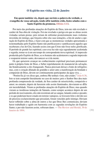 O Espírito nos visita, 22 de Janeiro

    Em quem também vós, depois que ouvistes a palavra da verdade, o
evangelho da vossa salvação, tendo nEle também crido, fostes selados com o
                Santo Espírito da promessa. Efésios 1:13.

    Por meio das profundas atuações do Espírito de Deus, tem-me sido revelado o
caráter de Sua obra de visitação. Foi-me revelado o perigo em que as almas assim
visitadas seriam postas; pois teriam de enfrentar posteriormente mais violentas
investidas do inimigo, que forçaria sobre elas suas tentações, a ﬁm de anular a ope-
ração do Espírito de Deus, e fazer com que as momentosas verdades apresentadas e
testemunhadas pelo Espírito Santo não puriﬁcassem e santiﬁcassem aqueles que
receberam a luz do Céu, fazendo assim com que Cristo não fosse neles gloriﬁcado.
O período de grande luz espiritual, caso essa luz não seja sagradamente acalentada
e seguida, tornar-se-á em um tempo de correspondente treva espiritual. A impressão
produzida pelo Espírito de Deus, se os homens não acalentarem a sagrada impressão
e ocuparem terreno santo, desvanecer-se-á da mente.
    Os que quiserem avançar no conhecimento espiritual precisam permanecer
junto à própria fonte de Deus, e beber repetidamente do manancial da salvação,
tão bondosamente a eles franqueado. Nunca precisam deixar a fonte de refrigério;
mas, com o coração dilatado de gratidão e amor ante a manifestação da bondade e
compaixão de Deus, devem ser continuamente participantes da água viva. ...
    “Porém Eu já vos disse que, embora Me tenhais visto, não credes.” João 6:36.
Isto se tem cumprido literalmente no caso de muitos; pois o Senhor lhes deu mais
profunda compreensão da verdade, de Seu caráter de misericórdia, compaixão e
amor; no entanto, depois de haverem sido assim iluminados, desviaram-se dEle
em incredulidade. Viram as profundas atuações do Espírito de Deus; mas quando
vieram as insidiosas tentações de Satanás, como sempre acontece depois de um
período de reavivamento, eles não resistiram até ao sangue, lutando contra o pecado;
e os que poderiam haver estado em terreno vantajoso, se tivessem feito o devido uso
do precioso esclarecimento que possuíam, foram vencidos pelo inimigo. Deviam
haver reﬂetido sobre a alma de outros a luz que Deus lhes comunicara; deviam
haver trabalhado e agido em harmonia com as sagradas revelações do Espírito
Santo; e por não fazerem assim, sofreram dano. — The Review and Herald, 30 de
Janeiro de 1894.                                                                       [30]




                                        25
 
