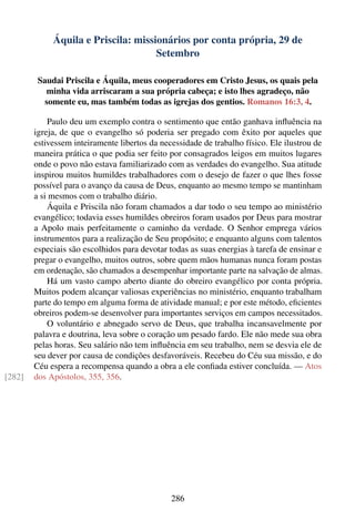 Áquila e Priscila: missionários por conta própria, 29 de
                                     Setembro

         Saudai Priscila e Áquila, meus cooperadores em Cristo Jesus, os quais pela
           minha vida arriscaram a sua própria cabeça; e isto lhes agradeço, não
           somente eu, mas também todas as igrejas dos gentios. Romanos 16:3, 4.

            Paulo deu um exemplo contra o sentimento que então ganhava inﬂuência na
        igreja, de que o evangelho só poderia ser pregado com êxito por aqueles que
        estivessem inteiramente libertos da necessidade de trabalho físico. Ele ilustrou de
        maneira prática o que podia ser feito por consagrados leigos em muitos lugares
        onde o povo não estava familiarizado com as verdades do evangelho. Sua atitude
        inspirou muitos humildes trabalhadores com o desejo de fazer o que lhes fosse
        possível para o avanço da causa de Deus, enquanto ao mesmo tempo se mantinham
        a si mesmos com o trabalho diário.
            Áquila e Priscila não foram chamados a dar todo o seu tempo ao ministério
        evangélico; todavia esses humildes obreiros foram usados por Deus para mostrar
        a Apolo mais perfeitamente o caminho da verdade. O Senhor emprega vários
        instrumentos para a realização de Seu propósito; e enquanto alguns com talentos
        especiais são escolhidos para devotar todas as suas energias à tarefa de ensinar e
        pregar o evangelho, muitos outros, sobre quem mãos humanas nunca foram postas
        em ordenação, são chamados a desempenhar importante parte na salvação de almas.
            Há um vasto campo aberto diante do obreiro evangélico por conta própria.
        Muitos podem alcançar valiosas experiências no ministério, enquanto trabalham
        parte do tempo em alguma forma de atividade manual; e por este método, eﬁcientes
        obreiros podem-se desenvolver para importantes serviços em campos necessitados.
            O voluntário e abnegado servo de Deus, que trabalha incansavelmente por
        palavra e doutrina, leva sobre o coração um pesado fardo. Ele não mede sua obra
        pelas horas. Seu salário não tem inﬂuência em seu trabalho, nem se desvia ele de
        seu dever por causa de condições desfavoráveis. Recebeu do Céu sua missão, e do
        Céu espera a recompensa quando a obra a ele conﬁada estiver concluída. — Atos
[282]   dos Apóstolos, 355, 356.




                                               286
 