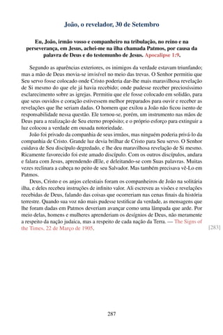 João, o revelador, 30 de Setembro

     Eu, João, irmão vosso e companheiro na tribulação, no reino e na
  perseverança, em Jesus, achei-me na ilha chamada Patmos, por causa da
         palavra de Deus e do testemunho de Jesus. Apocalipse 1:9.

    Segundo as aparências exteriores, os inimigos da verdade estavam triunfando;
mas a mão de Deus movia-se invisível no meio das trevas. O Senhor permitiu que
Seu servo fosse colocado onde Cristo poderia dar-lhe mais maravilhosa revelação
de Si mesmo do que ele já havia recebido; onde pudesse receber preciosíssimo
esclarecimento sobre as igrejas. Permitiu que ele fosse colocado em solidão, para
que seus ouvidos e coração estivessem melhor preparados para ouvir e receber as
revelações que lhe seriam dadas. O homem que exilou a João não ﬁcou isento de
responsabilidade nessa questão. Ele tornou-se, porém, um instrumento nas mãos de
Deus para a realização de Seu eterno propósito; e o próprio esforço para extinguir a
luz colocou a verdade em ousada notoriedade.
    João foi privado da companhia de seus irmãos, mas ninguém poderia privá-lo da
companhia de Cristo. Grande luz devia brilhar de Cristo para Seu servo. O Senhor
cuidava de Seu discípulo degredado, e lhe deu maravilhosa revelação de Si mesmo.
Ricamente favorecido foi este amado discípulo. Com os outros discípulos, andara
e falara com Jesus, aprendendo dEle, e deleitando-se com Suas palavras. Muitas
vezes reclinara a cabeça no peito de seu Salvador. Mas também precisava vê-Lo em
Patmos.
    Deus, Cristo e os anjos celestiais foram os companheiros de João na solitária
ilha, e deles recebeu instruções de inﬁnito valor. Ali escreveu as visões e revelações
recebidas de Deus, falando das coisas que ocorreriam nas cenas ﬁnais da história
terrestre. Quando sua voz não mais pudesse testiﬁcar da verdade, as mensagens que
lhe foram dadas em Patmos deveriam avançar como uma lâmpada que arde. Por
meio delas, homens e mulheres aprenderiam os desígnios de Deus, não meramente
a respeito da nação judaica, mas a respeito de cada nação da Terra. — The Signs of
the Times, 22 de Março de 1905.                                                          [283]




                                        287
 
