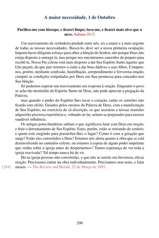 A maior necessidade, 1 de Outubro

         Puriﬁca-me com hissopo, e ﬁcarei limpo; lava-me, e ﬁcarei mais alvo que a
                                    neve. Salmos 51:7.

            Um reavivamento da verdadeira piedade entre nós, eis a maior e a mais urgente
        de todas as nossas necessidades. Buscá-lo, deve ser a nossa primeira ocupação.
        Importa haver diligente esforço para obter a bênção do Senhor, não porque Deus não
        esteja disposto a outorgá-la, mas porque nos encontramos carecidos de preparo para
        recebê-la. Nosso Pai celeste está mais disposto a dar Seu Espírito Santo àqueles que
        Lho peçam, do que pais terrenos o estão a dar boas dádivas a seus ﬁlhos. Compete-
        nos, porém, mediante conﬁssão, humilhação, arrependimento e fervorosa oração,
        cumprir as condições estipuladas por Deus em Sua promessa para conceder-nos
        Sua bênção.
            Só podemos esperar um reavivamento em resposta à oração. Enquanto o povo
        se acha tão destituído do Espírito Santo de Deus, não pode apreciar a pregação da
        Palavra;
            mas quando o poder do Espírito lhes tocar o coração, então os sermões não
        ﬁcarão sem efeito. Guiados pelos ensinos da Palavra de Deus, com a manifestação
        de Seu Espírito, no exercício de sã discrição, os que assistem a nossas reuniões
        adquirirão preciosa experiência e, voltando ao lar, acham-se preparados para exercer
        saudável inﬂuência.
            Os antigos porta-bandeiras sabiam o que signiﬁcava lutar com Deus em oração,
        e fruir o derramamento de Seu Espírito. Estes, porém, estão se retirando do cenário;
        e quem está surgindo para preencher-lhes o lugar? Como é com a geração que
        surge? Estão eles convertidos a Deus? Estamos nós alerta quanto à obra que se está
        desenvolvendo no santuário celeste, ou estamos à espera de algum poder impelente
        que venha sobre a igreja antes de despertarmos? Temos esperança de ver toda a
        igreja reavivada? Tal tempo nunca há de vir.
            Há na igreja pessoas não convertidas, e que não se unirão em fervorosa, eﬁcaz
        oração. Precisamos entrar na obra individualmente. Precisamos orar mais, e falar
[284]   menos. — The Review and Herald, 22 de Março de 1887.




                                               290
 