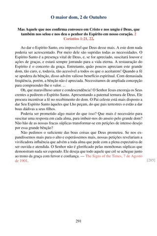 O maior dom, 2 de Outubro

 Mas Aquele que nos conﬁrma convosco em Cristo e nos ungiu é Deus, que
  também nos selou e nos deu o penhor do Espírito em nosso coração. 2
                          Coríntios 1:21, 22.

    Ao dar o Espírito Santo, era impossível que Deus desse mais. A este dom nada
poderia ser acrescentado. Por meio dele são supridas todas as necessidades. O
Espírito Santo é a presença vital de Deus, e, se for apreciado, suscitará louvor e
ações de graças, e estará sempre jorrando para a vida eterna. A restauração do
Espírito é o concerto da graça. Entretanto, quão poucos apreciam este grande
dom, tão caro, e, todavia, tão acessível a todos os que o aceitarem! Quando a fé
se apodera da bênção, disso advém valioso benefício espiritual. Com demasiada
freqüência, porém, a bênção não é apreciada. Necessitamos de ampliada concepção
para compreender-lhe o valor. ...
    Oh, que maravilhoso amor e condescendência! O Senhor Jesus encoraja os Seus
crentes a pedirem o Espírito Santo. Apresentando a paternal ternura de Deus, Ele
procura incentivar a fé no recebimento do dom. O Pai celeste está mais disposto a
dar Seu Espírito Santo àqueles que Lho peçam, do que pais terrestres o estão a dar
boas dádivas a seus ﬁlhos.
    Poderia ser prometido algo maior do que isso? Que mais é necessário para
suscitar uma resposta em cada alma, para imbuir-nos do anseio pelo grande dom?
Não hão de as nossas fracas súplicas transformar-se em petições de intenso desejo
por essa grande bênção?
    Não pedimos o suﬁciente das boas coisas que Deus prometeu. Se nos ex-
pandíssemos mais para o alto e esperássemos mais, nossas petições revelariam a
viviﬁcadora inﬂuência que advém a toda alma que pede com a plena expectativa de
ser ouvida e atendida. O Senhor não é gloriﬁcado pelas monótonas súplicas que
demonstram nada ser esperado. Ele deseja que todo aquele que crê se achegue junto
ao trono da graça com fervor e conﬁança. — The Signs of the Times, 7 de Agosto
de 1901.                                                                             [285]




                                       291
 
