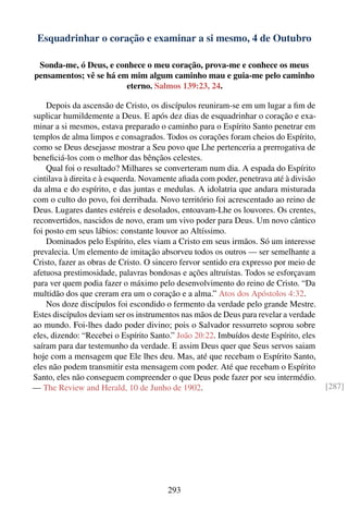Esquadrinhar o coração e examinar a si mesmo, 4 de Outubro

 Sonda-me, ó Deus, e conhece o meu coração, prova-me e conhece os meus
pensamentos; vê se há em mim algum caminho mau e guia-me pelo caminho
                        eterno. Salmos 139:23, 24.

    Depois da ascensão de Cristo, os discípulos reuniram-se em um lugar a ﬁm de
suplicar humildemente a Deus. E após dez dias de esquadrinhar o coração e exa-
minar a si mesmos, estava preparado o caminho para o Espírito Santo penetrar em
templos de alma limpos e consagrados. Todos os corações foram cheios do Espírito,
como se Deus desejasse mostrar a Seu povo que Lhe pertenceria a prerrogativa de
beneﬁciá-los com o melhor das bênçãos celestes.
    Qual foi o resultado? Milhares se converteram num dia. A espada do Espírito
cintilava à direita e à esquerda. Novamente aﬁada com poder, penetrava até à divisão
da alma e do espírito, e das juntas e medulas. A idolatria que andara misturada
com o culto do povo, foi derribada. Novo território foi acrescentado ao reino de
Deus. Lugares dantes estéreis e desolados, entoavam-Lhe os louvores. Os crentes,
reconvertidos, nascidos de novo, eram um vivo poder para Deus. Um novo cântico
foi posto em seus lábios: constante louvor ao Altíssimo.
    Dominados pelo Espírito, eles viam a Cristo em seus irmãos. Só um interesse
prevalecia. Um elemento de imitação absorveu todos os outros — ser semelhante a
Cristo, fazer as obras de Cristo. O sincero fervor sentido era expresso por meio de
afetuosa prestimosidade, palavras bondosas e ações altruístas. Todos se esforçavam
para ver quem podia fazer o máximo pelo desenvolvimento do reino de Cristo. “Da
multidão dos que creram era um o coração e a alma.” Atos dos Apóstolos 4:32.
    Nos doze discípulos foi escondido o fermento da verdade pelo grande Mestre.
Estes discípulos deviam ser os instrumentos nas mãos de Deus para revelar a verdade
ao mundo. Foi-lhes dado poder divino; pois o Salvador ressurreto soprou sobre
eles, dizendo: “Recebei o Espírito Santo.” João 20:22. Imbuídos deste Espírito, eles
saíram para dar testemunho da verdade. E assim Deus quer que Seus servos saiam
hoje com a mensagem que Ele lhes deu. Mas, até que recebam o Espírito Santo,
eles não podem transmitir esta mensagem com poder. Até que recebam o Espírito
Santo, eles não conseguem compreender o que Deus pode fazer por seu intermédio.
— The Review and Herald, 10 de Junho de 1902.                                          [287]




                                        293
 