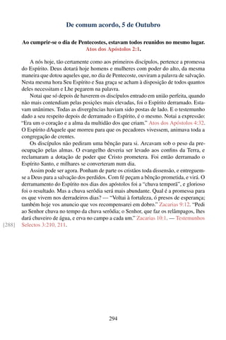 De comum acordo, 5 de Outubro

        Ao cumprir-se o dia de Pentecostes, estavam todos reunidos no mesmo lugar.
                                  Atos dos Apóstolos 2:1.

            A nós hoje, tão certamente como aos primeiros discípulos, pertence a promessa
        do Espírito. Deus dotará hoje homens e mulheres com poder do alto, da mesma
        maneira que dotou aqueles que, no dia de Pentecoste, ouviram a palavra de salvação.
        Nesta mesma hora Seu Espírito e Sua graça se acham à disposição de todos quantos
        deles necessitam e Lhe pegarem na palavra.
            Notai que só depois de haverem os discípulos entrado em união perfeita, quando
        não mais contendiam pelas posições mais elevadas, foi o Espírito derramado. Esta-
        vam unânimes. Todas as divergências haviam sido postas de lado. E o testemunho
        dado a seu respeito depois de derramado o Espírito, é o mesmo. Notai a expressão:
        “Era um o coração e a alma da multidão dos que criam.” Atos dos Apóstolos 4:32.
        O Espírito dAquele que morreu para que os pecadores vivessem, animava toda a
        congregação de crentes.
            Os discípulos não pediram uma bênção para si. Arcavam sob o peso da pre-
        ocupação pelas almas. O evangelho deveria ser levado aos conﬁns da Terra, e
        reclamaram a dotação de poder que Cristo prometera. Foi então derramado o
        Espírito Santo, e milhares se converteram num dia.
            Assim pode ser agora. Ponham de parte os cristãos toda dissensão, e entreguem-
        se a Deus para a salvação dos perdidos. Com fé peçam a bênção prometida, e virá. O
        derramamento do Espírito nos dias dos apóstolos foi a “chuva temporã”, e glorioso
        foi o resultado. Mas a chuva serôdia será mais abundante. Qual é a promessa para
        os que vivem nos derradeiros dias? — “Voltai à fortaleza, ó presos de esperança;
        também hoje vos anuncio que vos recompensarei em dobro.” Zacarias 9:12. “Pedi
        ao Senhor chuva no tempo da chuva serôdia; o Senhor, que faz os relâmpagos, lhes
        dará chuveiro de água, e erva no campo a cada um.” Zacarias 10:1. — Testemunhos
[288]   Selectos 3:210, 211.




                                               294
 