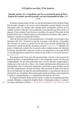 O Espírito nos fala, 23 de Janeiro

       Quando, porém, vier o Consolador, que Eu vos enviarei da parte do Pai, o
       Espírito da verdade, que dEle procede, esse dará testemunho de Mim. João
                                         15:26.

            O Senhor condescendeu em dar-vos um derramamento de Seu Espírito Santo.
       Nas reuniões campais e em nossas várias instituições, grande bênção tem sido
       derramada sobre vós. Tendes sido visitados pelos mensageiros celestes de luz,
       verdade e poder; e não deve ser considerado coisa estranha que Deus assim vos
       abençoe. Como submete Cristo Seu povo escolhido a Si mesmo? Pelo poder de Seu
       Espírito Santo; pois o Espírito Santo, por intermédio das Escrituras, fala à mente, e
       imprime a verdade no coração dos homens.
            Antes de Sua cruciﬁxão, Cristo prometeu que o Consolador seria enviado a Seus
       discípulos. Ele disse: “Convém-vos que Eu vá, porque, se Eu não for, o Consolador
       não virá para vós outros; se, porém, Eu for, Eu vo-Lo enviarei. Quando Ele vier
       convencerá o mundo do pecado, da justiça e do juízo.” João 16:7, 8. “Quando vier,
       porém, o Espírito da verdade, Ele vos guiará a toda a verdade; porque não falará por
       Si mesmo, mas dirá tudo o que tiver ouvido e vos anunciará as coisas que hão de
       vir. Ele Me gloriﬁcará, porque há de receber do que é Meu, e vo-lo há de anunciar.”
       João 16:13, 14.
            Esta promessa de Cristo tem sido menosprezada, e devido a uma escassez do
       Espírito de Deus, a espiritualidade da lei e suas obrigações eternas não têm sido
       compreendidas. Os que têm professado amar a Cristo não têm compreendido a
       relação que existe entre eles e Deus, e ela é ainda indistintamente delineada ao seu
       entendimento. Eles só discernem vagamente a maravilhosa graça de Deus em dar
       Seu Filho unigênito para salvação do mundo. Não percebem de quão vasto alcance
       são as reivindicações da santa lei, quão profundamente os seus preceitos devem ser
       introduzidos na vida prática. Não avaliam quão grande privilégio e necessidade são
       a oração e o arrependimento, e o cumprimento das palavras de Cristo.
            É a função do Espírito Santo revelar à mente o caráter da consagração que Deus
       aceitará. Mediante a atuação do Espírito Santo, é iluminada a alma, e o caráter é
[31]   renovado, santiﬁcado e elevado. — The Review and Herald, 10 de Janeiro de 1894.




                                                26
 