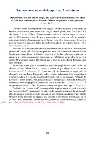 Sentindo nossa necessidade espiritual, 7 de Outubro

        O publicano, estando em pé, longe, não ousava nem ainda levantar os olhos
        ao Céu, mas batia no peito, dizendo: Ó Deus, sê propício a mim, pecador!
                                       Lucas 18:13.

            Devemos estar freqüentemente em oração. O derramamento do Espírito de
        Deus ocorreu em resposta a fervorosa oração. Notai, porém, este fato acerca dos
        discípulos. O relato declara: “Estavam todos reunidos no mesmo lugar; de repente,
        veio do Céu um som, como de um vento impetuoso, e encheu toda a casa onde
        estavam assentados. E apareceram, distribuídas entre eles, línguas como de fogo, e
        pousou uma sobre cada um deles. Todos ﬁcaram cheios do Espírito Santo.” Atos
        dos Apóstolos 2:1-4.
            Eles não estavam reunidos para relatar boatos de escândalos. Não estavam
        procurando expor todo defeito que pudessem encontrar no caráter de um irmão.
        Sentiam sua necessidade espiritual e clamavam ao Senhor pela santa unção que os
        ajudasse a vencer suas próprias fraquezas e os habilitasse para a obra de salvar a
        outros. Oravam com intenso fervor para que o amor de Cristo fosse derramado em
        seus corações.
            Esta é hoje nossa grande necessidade em cada igreja de nosso país. Pois, “se
        alguém está em Cristo, é nova criatura; as coisas antigas já passaram; eis que se
        ﬁzeram novas”. 2 Coríntios 5:17. O que era objetável no caráter é expurgado da
        alma pelo amor de Jesus. É expelido todo egoísmo; toda inveja, toda maledicência
        é desarraigada, e é efetuada uma transformação radical no coração. “O fruto do
        Espírito é: amor, alegria, paz, longanimidade, benignidade, bondade, ﬁdelidade,
        mansidão, domínio próprio. Contra estas coisas não há lei.” Gálatas 5:22, 23. “É
        em paz que se semeia o fruto da justiça, para os que promovem a paz.” Tiago 3:18.
            Paulo diz que “quanto à lei” — no que dizia respeito aos atos exteriores — ele
        era “irrepreensível”, mas quando foi discernido o caráter espiritual da lei, quando
        ele olhou para o espelho sagrado, viu que era um pecador. A julgar por um padrão
        humano, ele se abstivera do pecado, mas quando olhou para as profundezas da lei
        de Deus, e viu a si mesmo como Deus o via, curvou-se com humildade, e confessou
[290]   sua culpa. — The Review and Herald, 22 de Julho de 1890.




                                               296
 