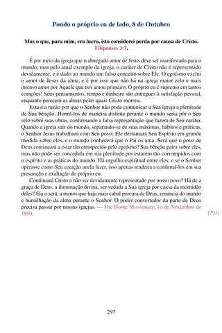Pondo o próprio eu de lado, 8 de Outubro

 Mas o que, para mim, era lucro, isto considerei perda por causa de Cristo.
                              Filipenses 3:7.

    É por meio da igreja que o abnegado amor de Jesus deve ser manifestado para o
mundo; mas pelo atual exemplo da igreja, o caráter de Cristo não é representado
devidamente, e é dado ao mundo um falso conceito sobre Ele. O egoísmo exclui
o amor de Jesus da alma, e é por isso que não há na igreja maior zelo e mais
intenso amor por Aquele que nos amou primeiro. O próprio eu é supremo em tantos
corações! Seus pensamentos, tempo e dinheiro são entregues à satisfação pessoal,
enquanto perecem as almas pelas quais Cristo morreu.
    Esta é a razão por que o Senhor não pode comunicar a Sua igreja a plenitude
de Sua bênção. Honrá-los de maneira distinta perante o mundo seria pôr o Seu
selo sobre suas obras, conﬁrmando a falsa representação que fazem de Seu caráter.
Quando a igreja sair do mundo, separando-se de suas máximas, hábitos e práticas,
o Senhor Jesus trabalhará com Seu povo; Ele derramará Seu Espírito em grande
medida sobre eles, e o mundo conhecerá que o Pai os ama. Será que o povo de
Deus continuará a estar tão entorpecido pelo egoísmo? Sua bênção paira sobre eles,
mas não pode ser concedida em sua plenitude por estarem tão corrompidos com
o espírito e as práticas do mundo. Há orgulho espiritual entre eles; e se o Senhor
operasse como Seu coração anela fazer, isso apenas tenderia a conﬁrmá-los em sua
presunção e exaltação do próprio eu.
    Continuará Cristo a não ser devidamente representado por nosso povo? Há de a
graça de Deus, a iluminação divina, ser vedada a Sua igreja por causa da mornidão
deles? Ela o será, a menos que haja mais cabal procura de Deus, renúncia do mundo
e humilhação da alma perante o Senhor. O poder convertedor da parte de Deus
precisa passar por nossas igrejas. — The Home Missionary, 1o de Novembro de
1890.                                                                                [291]




                                       297
 