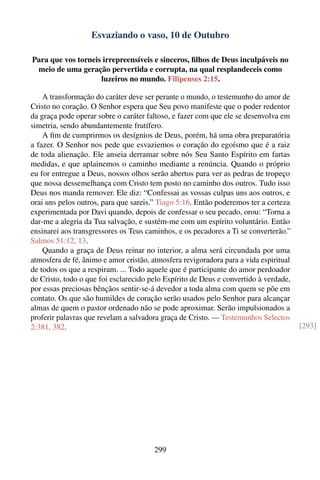 Esvaziando o vaso, 10 de Outubro

Para que vos torneis irrepreensíveis e sinceros, ﬁlhos de Deus inculpáveis no
 meio de uma geração pervertida e corrupta, na qual resplandeceis como
                    luzeiros no mundo. Filipenses 2:15.

    A transformação do caráter deve ser perante o mundo, o testemunho do amor de
Cristo no coração. O Senhor espera que Seu povo manifeste que o poder redentor
da graça pode operar sobre o caráter faltoso, e fazer com que ele se desenvolva em
simetria, sendo abundantemente frutífero.
    A ﬁm de cumprirmos os desígnios de Deus, porém, há uma obra preparatória
a fazer. O Senhor nos pede que esvaziemos o coração do egoísmo que é a raiz
de toda alienação. Ele anseia derramar sobre nós Seu Santo Espírito em fartas
medidas, e que aplainemos o caminho mediante a renúncia. Quando o próprio
eu for entregue a Deus, nossos olhos serão abertos para ver as pedras de tropeço
que nossa dessemelhança com Cristo tem posto no caminho dos outros. Tudo isso
Deus nos manda remover. Ele diz: “Confessai as vossas culpas uns aos outros, e
orai uns pelos outros, para que sareis.” Tiago 5:16. Então poderemos ter a certeza
experimentada por Davi quando, depois de confessar o seu pecado, orou: “Torna a
dar-me a alegria da Tua salvação, e sustém-me com um espírito voluntário. Então
ensinarei aos transgressores os Teus caminhos, e os pecadores a Ti se converterão.”
Salmos 51:12, 13.
    Quando a graça de Deus reinar no interior, a alma será circundada por uma
atmosfera de fé, ânimo e amor cristão, atmosfera revigoradora para a vida espiritual
de todos os que a respiram. ... Todo aquele que é participante do amor perdoador
de Cristo, todo o que foi esclarecido pelo Espírito de Deus e convertido à verdade,
por essas preciosas bênçãos sentir-se-á devedor a toda alma com quem se põe em
contato. Os que são humildes de coração serão usados pelo Senhor para alcançar
almas de quem o pastor ordenado não se pode aproximar. Serão impulsionados a
proferir palavras que revelam a salvadora graça de Cristo. — Testemunhos Selectos
2:381, 382.                                                                            [293]




                                       299
 