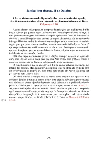 Janelas bem abertas, 11 de Outubro

           A ﬁm de viverdes de modo digno do Senhor, para o Seu inteiro agrado,
         frutiﬁcando em toda boa obra e crescendo no pleno conhecimento de Deus.
                                    Colossences 1:10.

            Alguns falam de modo pesaroso a respeito das restrições que a religião da Bíblia
        impõe àqueles que querem seguir os seus ensinos. Parecem pensar que a restrição é
        uma grande desvantagem, mas temos razão para agradecer a Deus, de todo o nosso
        coração, o haver Ele erguido uma barreira de origem divina entre nós e o terreno do
        inimigo. Há certas tendências do coração natural que muitos pensam ser necessário
        seguir para que possa ocorrer o melhor desenvolvimento individual; mas Deus vê
        que o que os homens consideram essencial não seria a bênção para a humanidade
        que eles imaginam, pois o desenvolvimento desses próprios traços de caráter os
        inabilitaria para as mansões do alto.
            O Senhor expõe os homens a provas e aﬂições para que a escória se separe do
        ouro, mas Ele não força a quem quer que seja. Não prende com grilhões, cordas e
        entraves, pois em vez de diminuir a deslealdade, eles a aumentam.
            O remédio para o mal se encontra em Cristo como Salvador que habita no
        íntimo das pessoas. Mas, para que Cristo possa estar na alma, ela primeiro tem
        de ser esvaziada do próprio eu, pois então será criado um vácuo que pode ser
        preenchido pelo Espírito Santo.
            O Senhor puriﬁca o coração mais ou menos como arejamos um aposento. Não
        cerramos janelas e portas, e pomos dentro dele alguma substância puriﬁcadora;
        mas abrimos as portas e janelas de par em par, e deixamos o ar puriﬁcador do céu
        penetrar. O Senhor diz: “Quem pratica a verdade aproxima-se da luz.” João 3:21.
        As janelas do impulso, dos sentimentos, devem ser abertas para o alto, e o pó do
        egoísmo e da terrenidade expelido. A graça de Deus precisa invadir as câmaras
        do espírito, a imaginação ter temas celestes para contemplar, e todo elemento da
        natureza ser puriﬁcado e viviﬁcado pelo Espírito de Deus. — Manuscript Releases
[294]   2:338.




                                               300
 