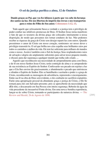 O sol da justiça puriﬁca a alma, 12 de Outubro

 Dando graças ao Pai, que vos fez idôneos à parte que vos cabe da herança
 dos santos na luz. Ele nos libertou do império das trevas e nos transportou
          para o reino do Filho do Seu amor. Colossences 1:12, 13.

    Todo aquele que zelosamente busca a verdade e a justiça tem o privilégio de
poder conﬁar nas infalíveis promessas de Deus. O Senhor Jesus torna manifesto
o fato de que os tesouros da divina graça são colocados inteiramente à nossa
disposição, de modo que possamos nos tornar condutos de luz. Não podemos
receber as riquezas da graça de Cristo sem desejar reparti-las com outros. Quando
possuirmos o amor de Cristo em nosso coração, sentiremos ser nosso dever e
privilégio transmiti-lo. O sol que brilha nos céus espalha seus brilhantes raios por
todos os caminhos e atalhos da vida. Ele tem luz suﬁciente para milhares de mundos
como o nosso. Assim é também com o Sol da Justiça; Seus resplandecentes raios
de salvação e alegria são amplamente suﬁcientes para salvar nosso pequeno mundo,
e eﬁcazes para dar segurança a qualquer mundo que tenha sido criado. ...
    Aqueles que reconhecem sua necessidade de arrependimento para com Deus,
e de fé em nosso Senhor Jesus Cristo, terão contrição de alma e se arrependerão
de sua resistência ao Espírito do Senhor. Confessarão seu pecado em rejeitar a luz
que o Céu lhes enviou tão graciosamente, e abandonarão o pecado que entristeceu
e ofendeu o Espírito do Senhor. Eles se humilharão e aceitarão o poder e a graça de
Cristo, reconhecendo as mensagens de advertência, repreensão e encorajamento.
Então sua fé na obra de Deus será evidente, e eles conﬁarão no sacrifício expiatório.
Farão uma apropriação pessoal da abundante graça e justiça de Cristo, e Ele Se
tornará para eles um Salvador presente; pois se aperceberão da necessidade que
dEle têm, e descansarão em Sua Pessoa com inteira segurança. Beberão da água da
vida procedente da inexaurível Fonte divina. Em uma nova e bendita experiência,
lançar-se-ão sobre Cristo, tornando-se participantes da natureza divina. — The
Review and Herald, 26 de Agosto de 1890.                                                [295]




                                        301
 