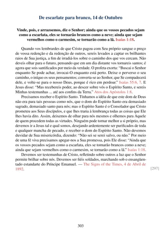 De escarlate para branco, 14 de Outubro

Vinde, pois, e arrazoemos, diz o Senhor; ainda que os vossos pecados sejam
 como a escarlata, eles se tornarão brancos como a neve; ainda que sejam
     vermelhos como o carmesim, se tornarão como a lã. Isaías 1:18.

    Quando vos lembrardes de que Cristo pagou com Seu próprio sangue o preço
de vossa redenção e da redenção de outros, sereis levados a captar os brilhantes
raios de Sua justiça, a ﬁm de irradiá-los sobre o caminho dos que vos cercam. Não
deveis olhar para o futuro, pensando que em um dia distante vos tornareis santos; é
agora que sois santiﬁcados por meio da verdade. O profeta exorta: “Buscai o Senhor
enquanto Se pode achar, invocai-O enquanto está perto. Deixe o perverso o seu
caminho, o iníquo os seus pensamentos; converta-se ao Senhor, que Se compadecerá
dele, e volte-se para o nosso Deus, porque é rico em perdoar.” Isaías 55:6, 7. E
Jesus disse: “Mas recebereis poder, ao descer sobre vós o Espírito Santo, e sereis
Minhas testemunhas ... até aos conﬁns da Terra.” Atos dos Apóstolos 1:8.
    Precisamos receber o Espírito Santo. Tínhamos a idéia de que este dom de Deus
não era para tais pessoas como nós, que o dom do Espírito Santo era demasiado
sagrado, demasiado santo para nós; mas o Espírito Santo é o Consolador que Cristo
prometeu aos Seus discípulos, e que lhes traria à lembrança todas as coisas que Ele
lhes havia dito. Assim, deixemos de olhar para nós mesmos e olhemos para Aquele
de quem procedem todas as virtudes. Ninguém pode tornar melhor a si próprio, mas
devemos ir a Jesus tal e qual somos, desejando ardentemente ser puriﬁcados de toda
e qualquer mancha de pecado, e receber o dom do Espírito Santo. Não devemos
duvidar de Sua misericórdia, dizendo: “Não sei se serei salvo, ou não.” Por meio
de uma fé viva precisamos apegar-nos a Sua promessa, pois Ele disse: “Ainda que
os vossos pecados sejam como a escarlata, eles se tornarão brancos como a neve;
ainda que sejam vermelhos como o carmesim, se tornarão como a lã.” Isaías 1:18.
    Devemos ser testemunhas de Cristo, reﬂetindo sobre outros a luz que o Senhor
permite brilhar sobre nós. Devemos ser ﬁéis soldados, marchando sob o ensangüen-
tado estandarte do Príncipe Emanuel. — The Signs of the Times, 4 de Abril de
1892.                                                                                 [297]




                                       303
 