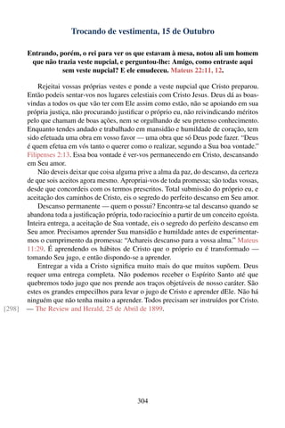 Trocando de vestimenta, 15 de Outubro

        Entrando, porém, o rei para ver os que estavam à mesa, notou ali um homem
         que não trazia veste nupcial, e perguntou-lhe: Amigo, como entraste aqui
                   sem veste nupcial? E ele emudeceu. Mateus 22:11, 12.

            Rejeitai vossas próprias vestes e ponde a veste nupcial que Cristo preparou.
        Então podeis sentar-vos nos lugares celestiais com Cristo Jesus. Deus dá as boas-
        vindas a todos os que vão ter com Ele assim como estão, não se apoiando em sua
        própria justiça, não procurando justiﬁcar o próprio eu, não reivindicando méritos
        pelo que chamam de boas ações, nem se orgulhando de seu pretenso conhecimento.
        Enquanto tendes andado e trabalhado em mansidão e humildade de coração, tem
        sido efetuada uma obra em vosso favor — uma obra que só Deus pode fazer. “Deus
        é quem efetua em vós tanto o querer como o realizar, segundo a Sua boa vontade.”
        Filipenses 2:13. Essa boa vontade é ver-vos permanecendo em Cristo, descansando
        em Seu amor.
            Não deveis deixar que coisa alguma prive a alma da paz, do descanso, da certeza
        de que sois aceitos agora mesmo. Apropriai-vos de toda promessa; são todas vossas,
        desde que concordeis com os termos prescritos. Total submissão do próprio eu, e
        aceitação dos caminhos de Cristo, eis o segredo do perfeito descanso em Seu amor.
            Descanso permanente — quem o possui? Encontra-se tal descanso quando se
        abandona toda a justiﬁcação própria, todo raciocínio a partir de um conceito egoísta.
        Inteira entrega, a aceitação de Sua vontade, eis o segredo do perfeito descanso em
        Seu amor. Precisamos aprender Sua mansidão e humildade antes de experimentar-
        mos o cumprimento da promessa: “Achareis descanso para a vossa alma.” Mateus
        11:29. É aprendendo os hábitos de Cristo que o próprio eu é transformado —
        tomando Seu jugo, e então dispondo-se a aprender.
            Entregar a vida a Cristo signiﬁca muito mais do que muitos supõem. Deus
        requer uma entrega completa. Não podemos receber o Espírito Santo até que
        quebremos todo jugo que nos prende aos traços objetáveis de nosso caráter. São
        estes os grandes empecilhos para levar o jugo de Cristo e aprender dEle. Não há
        ninguém que não tenha muito a aprender. Todos precisam ser instruídos por Cristo.
[298]   — The Review and Herald, 25 de Abril de 1899.




                                                304
 