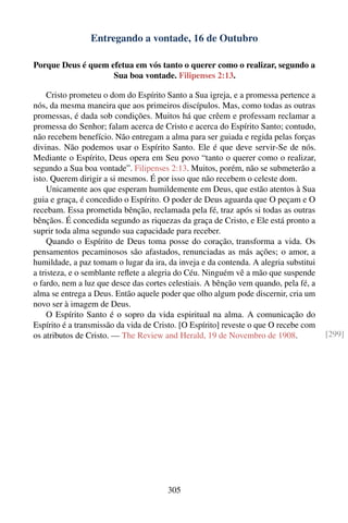 Entregando a vontade, 16 de Outubro

Porque Deus é quem efetua em vós tanto o querer como o realizar, segundo a
                    Sua boa vontade. Filipenses 2:13.

     Cristo prometeu o dom do Espírito Santo a Sua igreja, e a promessa pertence a
nós, da mesma maneira que aos primeiros discípulos. Mas, como todas as outras
promessas, é dada sob condições. Muitos há que crêem e professam reclamar a
promessa do Senhor; falam acerca de Cristo e acerca do Espírito Santo; contudo,
não recebem benefício. Não entregam a alma para ser guiada e regida pelas forças
divinas. Não podemos usar o Espírito Santo. Ele é que deve servir-Se de nós.
Mediante o Espírito, Deus opera em Seu povo “tanto o querer como o realizar,
segundo a Sua boa vontade”. Filipenses 2:13. Muitos, porém, não se submeterão a
isto. Querem dirigir a si mesmos. É por isso que não recebem o celeste dom.
     Unicamente aos que esperam humildemente em Deus, que estão atentos à Sua
guia e graça, é concedido o Espírito. O poder de Deus aguarda que O peçam e O
recebam. Essa prometida bênção, reclamada pela fé, traz após si todas as outras
bênçãos. É concedida segundo as riquezas da graça de Cristo, e Ele está pronto a
suprir toda alma segundo sua capacidade para receber.
     Quando o Espírito de Deus toma posse do coração, transforma a vida. Os
pensamentos pecaminosos são afastados, renunciadas as más ações; o amor, a
humildade, a paz tomam o lugar da ira, da inveja e da contenda. A alegria substitui
a tristeza, e o semblante reﬂete a alegria do Céu. Ninguém vê a mão que suspende
o fardo, nem a luz que desce das cortes celestiais. A bênção vem quando, pela fé, a
alma se entrega a Deus. Então aquele poder que olho algum pode discernir, cria um
novo ser à imagem de Deus.
     O Espírito Santo é o sopro da vida espiritual na alma. A comunicação do
Espírito é a transmissão da vida de Cristo. [O Espírito] reveste o que O recebe com
os atributos de Cristo. — The Review and Herald, 19 de Novembro de 1908.              [299]




                                       305
 