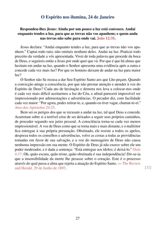 O Espírito nos ilumina, 24 de Janeiro

   Respondeu-lhes Jesus: Ainda por um pouco a luz está convosco. Andai
  enquanto tendes a luz, para que as trevas não vos apanhem; e quem anda
              nas trevas não sabe para onde vai. João 12:35.

    Jesus declara: “Andai enquanto tendes a luz, para que as trevas não vos apa-
nhem.” Captai todo raio; não omitais nenhum deles. Andai na luz. Praticai todo
preceito da verdade a vós apresentada. Vivei de toda palavra que procede da boca
de Deus, e seguireis então a Jesus por onde quer que vá. Por que é que há almas que
hesitam em andar na luz, quando o Senhor apresenta uma evidência após a outra e
concede cada vez mais luz? Por que os homens deixam de andar na luz para maior
luz?
    O Senhor não Se recusa a dar Seu Espírito Santo aos que Lho peçam. Quando
a convicção atinge a consciência, por que não prestar atenção e atender à voz do
Espírito de Deus? Cada ato de hesitação e demora nos leva a colocar-nos onde
é cada vez mais difícil aceitarmos a luz do Céu, e aﬁnal parecerá impossível ser
impressionado por admoestações e advertências. O pecador diz, com facilidade
cada vez maior: “Por agora, podes retirar-te, e, quando eu tiver vagar, chamar-te-ei.”
Atos dos Apóstolos 24:25.
    Bem sei os perigos dos que se recusam a andar na luz, tal qual Deus a concede.
Acarretam sobre si a terrível crise de ser deixados a seguir seus próprios caminhos,
de proceder segundo seu juízo pessoal. A consciência torna-se cada vez menos
impressionável. A voz de Deus como que se torna mais e mais distante, e o malfeitor
ﬁca entregue à sua própria presunção. Obstinado, ele resiste a todos os apelos,
despreza todos os conselhos e advertências, volve as costas a todas as providências
tomadas em favor de sua salvação, e a voz do mensageiro de Deus não causa
nenhuma impressão em sua mente. O Espírito de Deus já não exerce sobre ele um
poder moderador, e é dada a sentença: “Está entregue aos ídolos; é deixá-lo.” Osée
4:17. Oh, quão escura, quão triste, quão obstinada é sua independência! Dir-se-ia
que a insensibilidade da morte lhe pesasse sobre o coração. Este é o processo
através do qual passa a alma que rejeita a atuação do Espírito Santo. — The Review
and Herald, 29 de Junho de 1897.                                                         [32]




                                         27
 