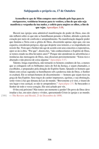 Subjugando o próprio eu, 17 de Outubro

            Aconselho-te que de Mim compres ouro reﬁnado pelo fogo para te
          enriqueceres, vestiduras brancas para te vestires, a ﬁm de que não seja
         manifesta a vergonha da tua nudez, e colírio para ungires os olhos, a ﬁm de
                                que vejas. Apocalipse 3:18.

            Haverá nas igrejas uma admirável manifestação do poder de Deus, mas ele
        não inﬂuirá sobre os que não se humilharam perante o Senhor, abrindo a porta do
        coração por meio de conﬁssão e arrependimento. Na manifestação daquele poder
        que ilumina a Terra com a glória de Deus, discernirão apenas algo que, em sua
        cegueira, consideram perigoso, algo que desperte seus temores, e se empenharão em
        resistir-lhe. Visto que o Senhor não age de acordo com seus conceitos e expectativas,
        opor-se-ão à obra. “Por que”, dizem eles, “não conheceríamos o Espírito de Deus,
        se temos estado na obra há tantos anos?” Porque não atenderam às advertências e
        instâncias das mensagens de Deus, mas disseram persistentemente: “Estou rico e
        abastado e não preciso de coisa alguma.” Apocalipse 3:17.
            Talento, longa experiência, não tornarão os homens condutos de luz, a menos
        que se coloquem sob os brilhantes raios do Sol da Justiça, e sejam chamados, e
        escolhidos, e preparados pela dotação do Espírito Santo. Quando os homens que
        lidam com coisas sagradas se humilharem sob a poderosa mão de Deus, o Senhor
        os exaltará. Ele os tornará homens de discernimento — homens que sejam ricos na
        graça de Seu Espírito. Seus traços de caráter impetuosos, egoístas, e sua obstinação,
        serão vistos à luz que dimana da Luz do mundo. “Brevemente a ti virei, e tirarei do
        seu lugar o teu castiçal, se não te arrependeres.” Apocalipse 2:5. Se buscardes o
        Senhor de todo o vosso coração, Ele será achado por vós.
            O ﬁm está próximo! Não temos um momento a perder! Do povo de Deus deve
        irradiar a luz, em raios claros e vívidos, apresentando Cristo às igrejas e ao mundo.
[300]   — The Review and Herald, 23 de Dezembro de 1890.




                                                306
 