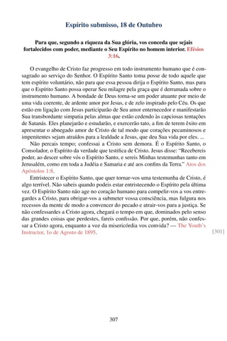 Espírito submisso, 18 de Outubro

     Para que, segundo a riqueza da Sua glória, vos conceda que sejais
fortalecidos com poder, mediante o Seu Espírito no homem interior. Efésios
                                   3:16.

    O evangelho de Cristo faz progresso em todo instrumento humano que é con-
sagrado ao serviço do Senhor. O Espírito Santo toma posse de todo aquele que
tem espírito voluntário, não para que essa pessoa dirija o Espírito Santo, mas para
que o Espírito Santo possa operar Seu milagre pela graça que é derramada sobre o
instrumento humano. A bondade de Deus torna-se um poder atuante por meio de
uma vida coerente, de ardente amor por Jesus, e de zelo inspirado pelo Céu. Os que
estão em ligação com Jesus participarão de Seu amor enternecedor e manifestarão
Sua transbordante simpatia pelas almas que estão cedendo às capciosas tentações
de Satanás. Eles planejarão e estudarão, e exercerão tato, a ﬁm de terem êxito em
apresentar o abnegado amor de Cristo de tal modo que corações pecaminosos e
impenitentes sejam atraídos para a lealdade a Jesus, que deu Sua vida por eles. ...
    Não percais tempo; confessai a Cristo sem demora. É o Espírito Santo, o
Consolador, o Espírito da verdade que testiﬁca de Cristo. Jesus disse: “Recebereis
poder, ao descer sobre vós o Espírito Santo, e sereis Minhas testemunhas tanto em
Jerusalém, como em toda a Judéia e Samaria e até aos conﬁns da Terra.” Atos dos
Apóstolos 1:8.
    Entristecer o Espírito Santo, que quer tornar-vos uma testemunha de Cristo, é
algo terrível. Não sabeis quando podeis estar entristecendo o Espírito pela última
vez. O Espírito Santo não age no coração humano para compelir-vos a vos entre-
gardes a Cristo, para obrigar-vos a submeter vossa consciência, mas fulgura nos
recessos da mente de modo a convencer do pecado e atrair-vos para a justiça. Se
não confessardes a Cristo agora, chegará o tempo em que, dominados pelo senso
das grandes coisas que perdestes, fareis conﬁssão. Por que, porém, não confes-
sar a Cristo agora, enquanto a voz da misericórdia vos convida? — The Youth’s
Instructor, 1o de Agosto de 1895.                                                     [301]




                                       307
 
