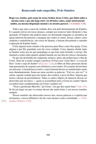 Removendo todo empecilho, 19 de Outubro

        Rogo-vos, irmãos, pelo nome de nosso Senhor Jesus Cristo, que faleis todos a
          mesma coisa e que não haja entre vós divisões; antes, sejais inteiramente
         unidos, na mesma disposição mental e no mesmo parecer. 1 Coríntios 1:10.

            Todo o que ama a causa da verdade, deve orar pelo derramamento do Espírito.
        E o quanto estiver em nosso alcance, cumpre-nos remover todo obstáculo a Sua
        operação. O Espírito não poderá nunca ser derramado enquanto os membros da
        igreja nutrirem desarmonia e amargura uns contra os outros. Inveja, ciúmes, ruins
        suspeitas e maledicências, são coisas de Satanás, e barram eﬁcazmente o caminho
        à operação do Espírito Santo.
            Coisa alguma neste mundo é tão preciosa para Deus como Sua igreja. Coisa
        alguma é por Ele guardada com tão cioso cuidado. Coisa alguma ofende tanto
        ao Senhor como um ato que prejudique os que Lhe estão fazendo o serviço. Ele
        chamará a contas todos quantos ajudam Satanás em sua obra de criticar e desanimar.
            Os que são destituídos de compaixão, ternura e amor, não podem fazer a obra de
        Cristo. Antes de se poder cumprir a profecia: O fraco será “como Davi”, e a casa de
        Davi “como o anjo do Senhor” (Zacarias 12:8), os ﬁlhos de Deus precisam afastar
        todo pensamento de suspeita com referência a seus irmãos. Os corações devem bater
        em uníssono. A beneﬁcência cristã e o amor fraternal devem ser manifestados muito
        mais abundantemente. Soam aos meus ouvidos as palavras: “Uni-vos, uni-vos!” A
        solene, sagrada verdade para este tempo, deve uniﬁcar o povo de Deus. Importa que
        morra o desejo de preeminência. Todos os outros objetos de interesse devem ser
        absorvidos por um único — quem se assemelhará mais a Cristo no caráter? Quem
        esconderá mais completamente em Cristo o próprio eu?
            “Nisto é gloriﬁcado Meu Pai”, diz Cristo, “em que deis muito fruto.” João 15:8.
        Se há um lugar em que os crentes devam dar muito fruto, é em nossas reuniões
        campais.
            Nessas reuniões são observados nossos atos, nossas palavras e o espírito que
        mostramos, e nossa inﬂuência é de tão vasto alcance como a eternidade. — Teste-
[302]   munhos Selectos 2:381.




                                               308
 