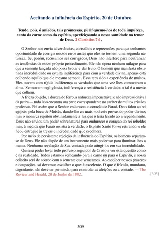 Aceitando a inﬂuência do Espírito, 20 de Outubro

 Tendo, pois, ó amados, tais promessas, puriﬁquemo-nos de toda impureza,
 tanto da carne como do espírito, aperfeiçoando a nossa santidade no temor
                          de Deus. 2 Coríntios 7:1.

    O Senhor nos envia advertências, conselhos e repreensões para que tenhamos
oportunidade de corrigir nossos erros antes que eles se tornem uma segunda na-
tureza. Se, porém, recusamos ser corrigidos, Deus não interfere para neutralizar
as tendências de nosso próprio procedimento. Ele não opera nenhum milagre para
que a semente lançada não possa brotar e dar fruto. O homem que manifesta obsti-
nada incredulidade ou estulta indiferença para com a verdade divina, apenas está
colhendo aquilo que ele mesmo semeou. Essa tem sido a experiência de muitos.
Eles ouvem com rígida indiferença as verdades que uma vez lhes comoveram a
alma. Semearam negligência, indiferença e resistência à verdade; e tal é a messe
que colhem.
    A frieza do gelo, a dureza do ferro, a natureza impenetrável e não impressionável
da pedra — tudo isso encontra sua parte correspondente no caráter de muitos cristãos
professos. Foi assim que o Senhor endureceu o coração de Faraó. Deus falou ao rei
egípcio pela boca de Moisés, dando-lhe as mais notáveis provas do poder divino;
mas o monarca rejeitou obstinadamente a luz que o teria levado ao arrependimento.
Deus não enviou um poder sobrenatural para endurecer o coração do rei rebelde;
mas, à medida que Faraó resistia à verdade, o Espírito Santo foi-se retirando, e ele
ﬁcou entregue às trevas e incredulidade que escolhera.
    Por meio de persistente rejeição da inﬂuência do Espírito, os homens separam-
se de Deus. Ele não dispõe de um instrumento mais poderoso para iluminar-lhes a
mente. Nenhuma revelação de Sua vontade pode atingi-los em sua incredulidade.
    Quisera poder levar todo professo seguidor de Cristo a ver esta questão como
é na realidade. Todos estamos semeando para a carne ou para o Espírito, e nossa
colheita será de acordo com a semente que semeamos. Ao escolher nossos prazeres
e ocupações, só devemos escolher o que é excelente. O que é frívolo, mundano,
degradante, não deve ter permissão para controlar as afeições ou a vontade. — The
Review and Herald, 20 de Junho de 1882.                                                 [303]




                                        309
 