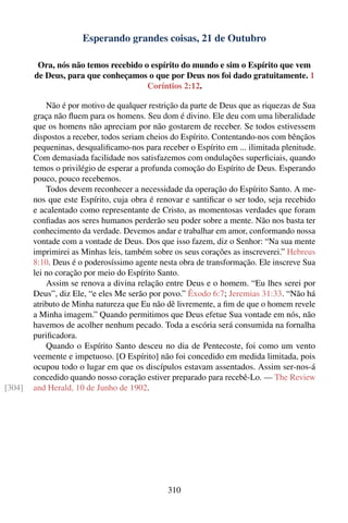 Esperando grandes coisas, 21 de Outubro

         Ora, nós não temos recebido o espírito do mundo e sim o Espírito que vem
        de Deus, para que conheçamos o que por Deus nos foi dado gratuitamente. 1
                                      Coríntios 2:12.

            Não é por motivo de qualquer restrição da parte de Deus que as riquezas de Sua
        graça não ﬂuem para os homens. Seu dom é divino. Ele deu com uma liberalidade
        que os homens não apreciam por não gostarem de receber. Se todos estivessem
        dispostos a receber, todos seriam cheios do Espírito. Contentando-nos com bênçãos
        pequeninas, desqualiﬁcamo-nos para receber o Espírito em ... ilimitada plenitude.
        Com demasiada facilidade nos satisfazemos com ondulações superﬁciais, quando
        temos o privilégio de esperar a profunda comoção do Espírito de Deus. Esperando
        pouco, pouco recebemos.
            Todos devem reconhecer a necessidade da operação do Espírito Santo. A me-
        nos que este Espírito, cuja obra é renovar e santiﬁcar o ser todo, seja recebido
        e acalentado como representante de Cristo, as momentosas verdades que foram
        conﬁadas aos seres humanos perderão seu poder sobre a mente. Não nos basta ter
        conhecimento da verdade. Devemos andar e trabalhar em amor, conformando nossa
        vontade com a vontade de Deus. Dos que isso fazem, diz o Senhor: “Na sua mente
        imprimirei as Minhas leis, também sobre os seus corações as inscreverei.” Hebreus
        8:10. Deus é o poderosíssimo agente nesta obra de transformação. Ele inscreve Sua
        lei no coração por meio do Espírito Santo.
            Assim se renova a divina relação entre Deus e o homem. “Eu lhes serei por
        Deus”, diz Ele, “e eles Me serão por povo.” Êxodo 6:7; Jeremias 31:33. “Não há
        atributo de Minha natureza que Eu não dê livremente, a ﬁm de que o homem revele
        a Minha imagem.” Quando permitimos que Deus efetue Sua vontade em nós, não
        havemos de acolher nenhum pecado. Toda a escória será consumida na fornalha
        puriﬁcadora.
            Quando o Espírito Santo desceu no dia de Pentecoste, foi como um vento
        veemente e impetuoso. [O Espírito] não foi concedido em medida limitada, pois
        ocupou todo o lugar em que os discípulos estavam assentados. Assim ser-nos-á
        concedido quando nosso coração estiver preparado para recebê-Lo. — The Review
[304]   and Herald, 10 de Junho de 1902.




                                               310
 