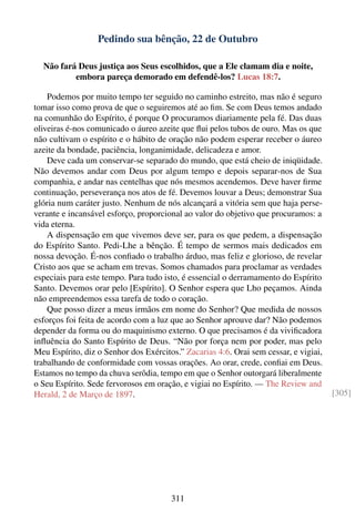 Pedindo sua bênção, 22 de Outubro

  Não fará Deus justiça aos Seus escolhidos, que a Ele clamam dia e noite,
          embora pareça demorado em defendê-los? Lucas 18:7.

    Podemos por muito tempo ter seguido no caminho estreito, mas não é seguro
tomar isso como prova de que o seguiremos até ao ﬁm. Se com Deus temos andado
na comunhão do Espírito, é porque O procuramos diariamente pela fé. Das duas
oliveiras é-nos comunicado o áureo azeite que ﬂui pelos tubos de ouro. Mas os que
não cultivam o espírito e o hábito de oração não podem esperar receber o áureo
azeite da bondade, paciência, longanimidade, delicadeza e amor.
    Deve cada um conservar-se separado do mundo, que está cheio de iniqüidade.
Não devemos andar com Deus por algum tempo e depois separar-nos de Sua
companhia, e andar nas centelhas que nós mesmos acendemos. Deve haver ﬁrme
continuação, perseverança nos atos de fé. Devemos louvar a Deus; demonstrar Sua
glória num caráter justo. Nenhum de nós alcançará a vitória sem que haja perse-
verante e incansável esforço, proporcional ao valor do objetivo que procuramos: a
vida eterna.
    A dispensação em que vivemos deve ser, para os que pedem, a dispensação
do Espírito Santo. Pedi-Lhe a bênção. É tempo de sermos mais dedicados em
nossa devoção. É-nos conﬁado o trabalho árduo, mas feliz e glorioso, de revelar
Cristo aos que se acham em trevas. Somos chamados para proclamar as verdades
especiais para este tempo. Para tudo isto, é essencial o derramamento do Espírito
Santo. Devemos orar pelo [Espírito]. O Senhor espera que Lho peçamos. Ainda
não empreendemos essa tarefa de todo o coração.
    Que posso dizer a meus irmãos em nome do Senhor? Que medida de nossos
esforços foi feita de acordo com a luz que ao Senhor aprouve dar? Não podemos
depender da forma ou do maquinismo externo. O que precisamos é da viviﬁcadora
inﬂuência do Santo Espírito de Deus. “Não por força nem por poder, mas pelo
Meu Espírito, diz o Senhor dos Exércitos.” Zacarias 4:6. Orai sem cessar, e vigiai,
trabalhando de conformidade com vossas orações. Ao orar, crede, conﬁai em Deus.
Estamos no tempo da chuva serôdia, tempo em que o Senhor outorgará liberalmente
o Seu Espírito. Sede fervorosos em oração, e vigiai no Espírito. — The Review and
Herald, 2 de Março de 1897.                                                           [305]




                                       311
 