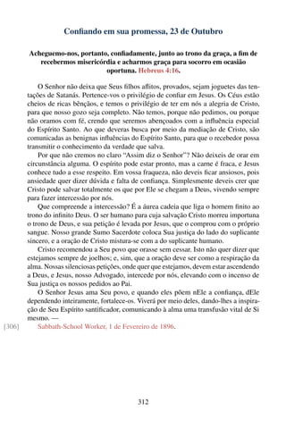 Conﬁando em sua promessa, 23 de Outubro

        Acheguemo-nos, portanto, conﬁadamente, junto ao trono da graça, a ﬁm de
           recebermos misericórdia e acharmos graça para socorro em ocasião
                               oportuna. Hebreus 4:16.

            O Senhor não deixa que Seus ﬁlhos aﬂitos, provados, sejam joguetes das ten-
        tações de Satanás. Pertence-vos o privilégio de conﬁar em Jesus. Os Céus estão
        cheios de ricas bênçãos, e temos o privilégio de ter em nós a alegria de Cristo,
        para que nosso gozo seja completo. Não temos, porque não pedimos, ou porque
        não oramos com fé, crendo que seremos abençoados com a inﬂuência especial
        do Espírito Santo. Ao que deveras busca por meio da mediação de Cristo, são
        comunicadas as benignas inﬂuências do Espírito Santo, para que o recebedor possa
        transmitir o conhecimento da verdade que salva.
            Por que não cremos no claro “Assim diz o Senhor”? Não deixeis de orar em
        circunstância alguma. O espírito pode estar pronto, mas a carne é fraca, e Jesus
        conhece tudo a esse respeito. Em vossa fraqueza, não deveis ﬁcar ansiosos, pois
        ansiedade quer dizer dúvida e falta de conﬁança. Simplesmente deveis crer que
        Cristo pode salvar totalmente os que por Ele se chegam a Deus, vivendo sempre
        para fazer intercessão por nós.
            Que compreende a intercessão? É a áurea cadeia que liga o homem ﬁnito ao
        trono do inﬁnito Deus. O ser humano para cuja salvação Cristo morreu importuna
        o trono de Deus, e sua petição é levada por Jesus, que o comprou com o próprio
        sangue. Nosso grande Sumo Sacerdote coloca Sua justiça do lado do suplicante
        sincero, e a oração de Cristo mistura-se com a do suplicante humano.
            Cristo recomendou a Seu povo que orasse sem cessar. Isto não quer dizer que
        estejamos sempre de joelhos; e, sim, que a oração deve ser como a respiração da
        alma. Nossas silenciosas petições, onde quer que estejamos, devem estar ascendendo
        a Deus, e Jesus, nosso Advogado, intercede por nós, elevando com o incenso de
        Sua justiça os nossos pedidos ao Pai.
            O Senhor Jesus ama Seu povo, e quando eles põem nEle a conﬁança, dEle
        dependendo inteiramente, fortalece-os. Viverá por meio deles, dando-lhes a inspira-
        ção de Seu Espírito santiﬁcador, comunicando à alma uma transfusão vital de Si
        mesmo. —
[306]       Sabbath-School Worker, 1 de Fevereiro de 1896.




                                               312
 