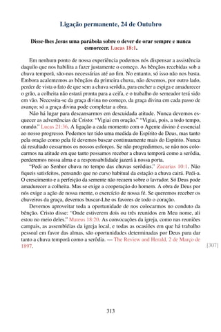 Ligação permanente, 24 de Outubro

    Disse-lhes Jesus uma parábola sobre o dever de orar sempre e nunca
                          esmorecer. Lucas 18:1.

    Em nenhum ponto de nossa experiência podemos nós dispensar a assistência
daquilo que nos habilita a fazer justamente o começo. As bênçãos recebidas sob a
chuva temporã, são-nos necessárias até ao ﬁm. No entanto, só isso não nos basta.
Embora acalentemos as bênçãos da primeira chuva, não devemos, por outro lado,
perder de vista o fato de que sem a chuva serôdia, para encher a espiga e amadurecer
o grão, a colheita não estará pronta para a ceifa, e o trabalho do semeador terá sido
em vão. Necessita-se da graça divina no começo, da graça divina em cada passo de
avanço; só a graça divina pode completar a obra.
    Não há lugar para descansarmos em descuidada atitude. Nunca devemos es-
quecer as advertências de Cristo: “Vigiai em oração.” “Vigiai, pois, a todo tempo,
orando.” Lucas 21:36. A ligação a cada momento com o Agente divino é essencial
ao nosso progresso. Podemos ter tido uma medida do Espírito de Deus, mas tanto
pela oração como pela fé devemos buscar continuamente mais do Espírito. Nunca
dá resultado cessarmos os nossos esforços. Se não progredirmos, se não nos colo-
carmos na atitude em que tanto possamos receber a chuva temporã como a serôdia,
perderemos nossa alma e a responsabilidade jazerá à nossa porta.
    “Pedi ao Senhor chuva no tempo das chuvas serôdias.” Zacarias 10:1. Não
ﬁqueis satisfeitos, pensando que no curso habitual da estação a chuva cairá. Pedi-a.
O crescimento e a perfeição da semente não recaem sobre o lavrador. Só Deus pode
amadurecer a colheita. Mas se exige a cooperação do homem. A obra de Deus por
nós exige a ação de nossa mente, o exercício de nossa fé. Se queremos receber os
chuveiros da graça, devemos buscar-Lhe os favores de todo o coração.
    Devemos aproveitar toda a oportunidade de nos colocarmos no conduto da
bênção. Cristo disse: “Onde estiverem dois ou três reunidos em Meu nome, ali
estou no meio deles.” Mateus 18:20. As convocações da igreja, como nas reuniões
campais, as assembléias da igreja local, e todas as ocasiões em que há trabalho
pessoal em favor das almas, são oportunidades determinadas por Deus para dar
tanto a chuva temporã como a serôdia. — The Review and Herald, 2 de Março de
1897.                                                                                   [307]




                                        313
 
