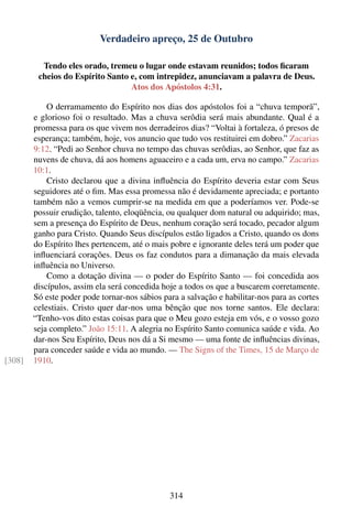 Verdadeiro apreço, 25 de Outubro

          Tendo eles orado, tremeu o lugar onde estavam reunidos; todos ﬁcaram
         cheios do Espírito Santo e, com intrepidez, anunciavam a palavra de Deus.
                                  Atos dos Apóstolos 4:31.

            O derramamento do Espírito nos dias dos apóstolos foi a “chuva temporã”,
        e glorioso foi o resultado. Mas a chuva serôdia será mais abundante. Qual é a
        promessa para os que vivem nos derradeiros dias? “Voltai à fortaleza, ó presos de
        esperança; também, hoje, vos anuncio que tudo vos restituirei em dobro.” Zacarias
        9:12. “Pedi ao Senhor chuva no tempo das chuvas serôdias, ao Senhor, que faz as
        nuvens de chuva, dá aos homens aguaceiro e a cada um, erva no campo.” Zacarias
        10:1.
            Cristo declarou que a divina inﬂuência do Espírito deveria estar com Seus
        seguidores até o ﬁm. Mas essa promessa não é devidamente apreciada; e portanto
        também não a vemos cumprir-se na medida em que a poderíamos ver. Pode-se
        possuir erudição, talento, eloqüência, ou qualquer dom natural ou adquirido; mas,
        sem a presença do Espírito de Deus, nenhum coração será tocado, pecador algum
        ganho para Cristo. Quando Seus discípulos estão ligados a Cristo, quando os dons
        do Espírito lhes pertencem, até o mais pobre e ignorante deles terá um poder que
        inﬂuenciará corações. Deus os faz condutos para a dimanação da mais elevada
        inﬂuência no Universo.
            Como a dotação divina — o poder do Espírito Santo — foi concedida aos
        discípulos, assim ela será concedida hoje a todos os que a buscarem corretamente.
        Só este poder pode tornar-nos sábios para a salvação e habilitar-nos para as cortes
        celestiais. Cristo quer dar-nos uma bênção que nos torne santos. Ele declara:
        “Tenho-vos dito estas coisas para que o Meu gozo esteja em vós, e o vosso gozo
        seja completo.” João 15:11. A alegria no Espírito Santo comunica saúde e vida. Ao
        dar-nos Seu Espírito, Deus nos dá a Si mesmo — uma fonte de inﬂuências divinas,
        para conceder saúde e vida ao mundo. — The Signs of the Times, 15 de Março de
[308]   1910.




                                               314
 