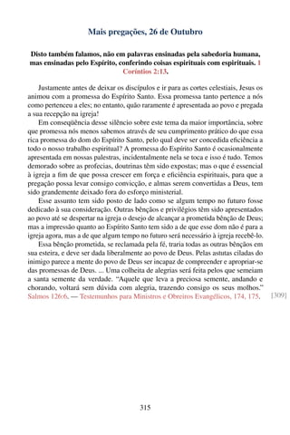 Mais pregações, 26 de Outubro

Disto também falamos, não em palavras ensinadas pela sabedoria humana,
mas ensinadas pelo Espírito, conferindo coisas espirituais com espirituais. 1
                              Coríntios 2:13.

    Justamente antes de deixar os discípulos e ir para as cortes celestiais, Jesus os
animou com a promessa do Espírito Santo. Essa promessa tanto pertence a nós
como pertenceu a eles; no entanto, quão raramente é apresentada ao povo e pregada
a sua recepção na igreja!
    Em conseqüência desse silêncio sobre este tema da maior importância, sobre
que promessa nós menos sabemos através de seu cumprimento prático do que essa
rica promessa do dom do Espírito Santo, pelo qual deve ser concedida eﬁciência a
todo o nosso trabalho espiritual? A promessa do Espírito Santo é ocasionalmente
apresentada em nossas palestras, incidentalmente nela se toca e isso é tudo. Temos
demorado sobre as profecias, doutrinas têm sido expostas; mas o que é essencial
à igreja a ﬁm de que possa crescer em força e eﬁciência espirituais, para que a
pregação possa levar consigo convicção, e almas serem convertidas a Deus, tem
sido grandemente deixado fora do esforço ministerial.
    Esse assunto tem sido posto de lado como se algum tempo no futuro fosse
dedicado à sua consideração. Outras bênçãos e privilégios têm sido apresentados
ao povo até se despertar na igreja o desejo de alcançar a prometida bênção de Deus;
mas a impressão quanto ao Espírito Santo tem sido a de que esse dom não é para a
igreja agora, mas a de que algum tempo no futuro será necessário à igreja recebê-lo.
    Essa bênção prometida, se reclamada pela fé, traria todas as outras bênçãos em
sua esteira, e deve ser dada liberalmente ao povo de Deus. Pelas astutas ciladas do
inimigo parece a mente do povo de Deus ser incapaz de compreender e apropriar-se
das promessas de Deus. ... Uma colheita de alegrias será feita pelos que semeiam
a santa semente da verdade. “Aquele que leva a preciosa semente, andando e
chorando, voltará sem dúvida com alegria, trazendo consigo os seus molhos.”
Salmos 126:6. — Testemunhos para Ministros e Obreiros Evangélicos, 174, 175.            [309]




                                        315
 