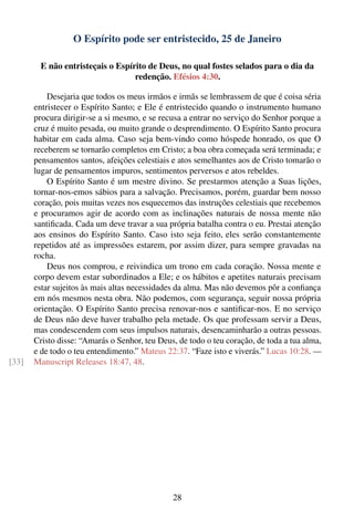 O Espírito pode ser entristecido, 25 de Janeiro

        E não entristeçais o Espírito de Deus, no qual fostes selados para o dia da
                                  redenção. Efésios 4:30.

           Desejaria que todos os meus irmãos e irmãs se lembrassem de que é coisa séria
       entristecer o Espírito Santo; e Ele é entristecido quando o instrumento humano
       procura dirigir-se a si mesmo, e se recusa a entrar no serviço do Senhor porque a
       cruz é muito pesada, ou muito grande o desprendimento. O Espírito Santo procura
       habitar em cada alma. Caso seja bem-vindo como hóspede honrado, os que O
       receberem se tornarão completos em Cristo; a boa obra começada será terminada; e
       pensamentos santos, afeições celestiais e atos semelhantes aos de Cristo tomarão o
       lugar de pensamentos impuros, sentimentos perversos e atos rebeldes.
           O Espírito Santo é um mestre divino. Se prestarmos atenção a Suas lições,
       tornar-nos-emos sábios para a salvação. Precisamos, porém, guardar bem nosso
       coração, pois muitas vezes nos esquecemos das instruções celestiais que recebemos
       e procuramos agir de acordo com as inclinações naturais de nossa mente não
       santiﬁcada. Cada um deve travar a sua própria batalha contra o eu. Prestai atenção
       aos ensinos do Espírito Santo. Caso isto seja feito, eles serão constantemente
       repetidos até as impressões estarem, por assim dizer, para sempre gravadas na
       rocha.
           Deus nos comprou, e reivindica um trono em cada coração. Nossa mente e
       corpo devem estar subordinados a Ele; e os hábitos e apetites naturais precisam
       estar sujeitos às mais altas necessidades da alma. Mas não devemos pôr a conﬁança
       em nós mesmos nesta obra. Não podemos, com segurança, seguir nossa própria
       orientação. O Espírito Santo precisa renovar-nos e santiﬁcar-nos. E no serviço
       de Deus não deve haver trabalho pela metade. Os que professam servir a Deus,
       mas condescendem com seus impulsos naturais, desencaminharão a outras pessoas.
       Cristo disse: “Amarás o Senhor, teu Deus, de todo o teu coração, de toda a tua alma,
       e de todo o teu entendimento.” Mateus 22:37. “Faze isto e viverás.” Lucas 10:28. —
[33]   Manuscript Releases 18:47, 48.




                                               28
 