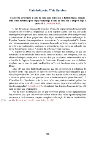 Mais dedicação, 27 de Outubro

         Manifesta se tornará a obra de cada um; pois o dia a demonstrará, porque
        está sendo revelada pelo fogo; e qual seja a obra de cada um o próprio fogo o
                                  provará. 1 Coríntios 3:13.

            O ﬁm de todas as coisas está próximo. Deus está impressionando toda mente
        suscetível de receber as impressões de Seu Espírito Santo. Ele está enviando
        mensageiros que possam dar a advertência em cada localidade. Deus está provando
        o devotamento de Suas igrejas e sua disposição para obedecerem à orientação do
        Espírito. O conhecimento precisa ser aumentado. Os mensageiros do Céu devem
        ser vistos correndo de uma parte para outra, buscando por todos os meios possíveis
        advertir o povo dos juízos vindouros e apresentar as boas novas de salvação por
        nosso Senhor Jesus Cristo. A norma da justiça deve ser exaltada.
            O Espírito de Deus está impressionando o coração dos homens, e os que são
        sensíveis a Sua inﬂuência tornar-se-ão luzes no mundo. Em toda parte, eles são
        vistos saindo para comunicar a outros a luz que receberam, como sucedeu após
        a descida do Espírito Santo no dia de Pentecoste. E ao deixarem sua luz brilhar,
        recebem mais e mais do poder do Espírito. A Terra é iluminada com a glória de
        Deus.
            Mas, oh! que cena deplorável! Aqueles que não se submetem à inﬂuência do
        Espírito Santo logo perdem as bênçãos recebidas quando reconheceram que a
        verdade procedia do Céu. Eles caem numa fria formalidade sem vida; perdem
        o interesse pelas almas que perecem: eles abandonaram seu “primeiro amor”. E
        Cristo lhes diz: “Lembra-te, pois, de onde caíste, arrepende-te e volta à prática das
        primeiras obras; e, se não, venho a ti e moverei do seu lugar o teu candeeiro, caso
        não te arrependas.” Apocalipse 2:5. Ele retirará Seu Espírito Santo da igreja, e O
        dará a outros que O apreciem.
            Não há maior evidência de que os que receberam grande luz não apreciam essa
        luz, do que é dada por sua recusa de deixar brilhar a luz sobre aqueles que jazem
        em trevas, e dedicando seu tempo e energias à celebração de formas e cerimônias.
[310]   — The Review and Herald, 16 de Julho de 1895.




                                                316
 